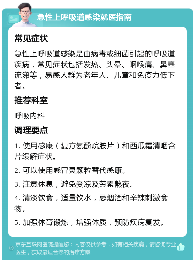 急性上呼吸道感染就医指南 常见症状 急性上呼吸道感染是由病毒或细菌引起的呼吸道疾病，常见症状包括发热、头晕、咽喉痛、鼻塞流涕等，易感人群为老年人、儿童和免疫力低下者。 推荐科室 呼吸内科 调理要点 1. 使用感康（复方氨酚烷胺片）和西瓜霜清咽含片缓解症状。 2. 可以使用感冒灵颗粒替代感康。 3. 注意休息，避免受凉及劳累熬夜。 4. 清淡饮食，适量饮水，忌烟酒和辛辣刺激食物。 5. 加强体育锻炼，增强体质，预防疾病复发。