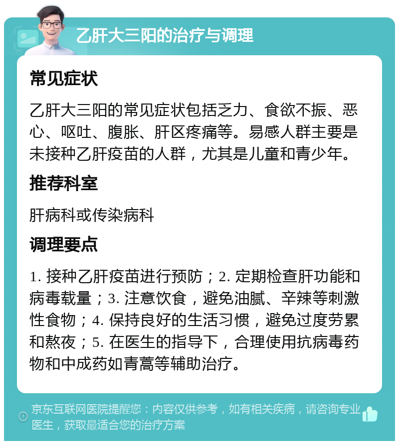 乙肝大三阳的治疗与调理 常见症状 乙肝大三阳的常见症状包括乏力、食欲不振、恶心、呕吐、腹胀、肝区疼痛等。易感人群主要是未接种乙肝疫苗的人群，尤其是儿童和青少年。 推荐科室 肝病科或传染病科 调理要点 1. 接种乙肝疫苗进行预防；2. 定期检查肝功能和病毒载量；3. 注意饮食，避免油腻、辛辣等刺激性食物；4. 保持良好的生活习惯，避免过度劳累和熬夜；5. 在医生的指导下，合理使用抗病毒药物和中成药如青蒿等辅助治疗。