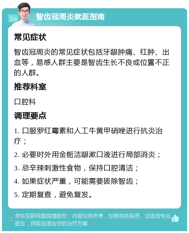 智齿冠周炎就医指南 常见症状 智齿冠周炎的常见症状包括牙龈肿痛、红肿、出血等，易感人群主要是智齿生长不良或位置不正的人群。 推荐科室 口腔科 调理要点 1. 口服罗红霉素和人工牛黄甲硝唑进行抗炎治疗； 2. 必要时外用金栀洁龈漱口液进行局部消炎； 3. 忌辛辣刺激性食物，保持口腔清洁； 4. 如果症状严重，可能需要拔除智齿； 5. 定期复查，避免复发。