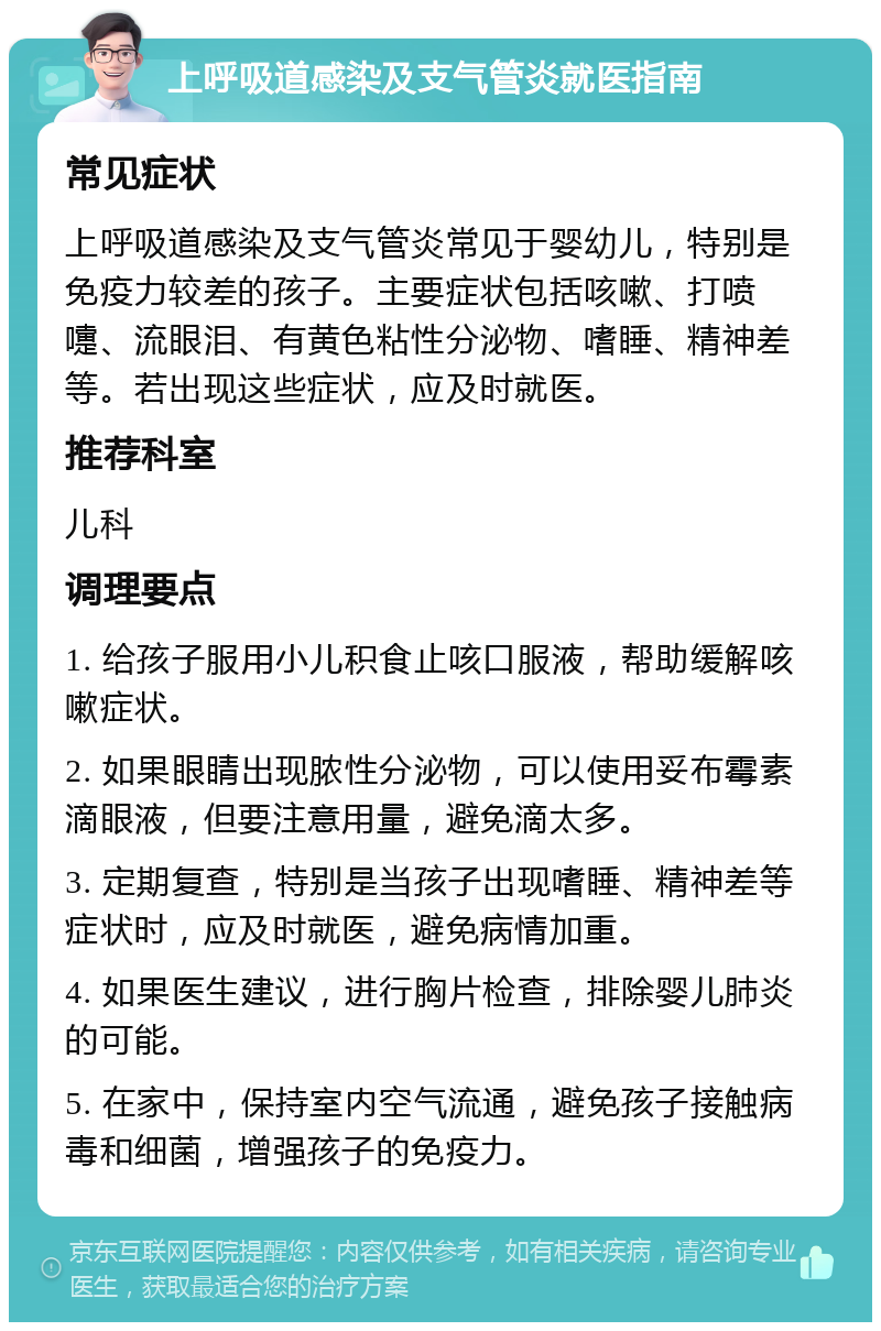 上呼吸道感染及支气管炎就医指南 常见症状 上呼吸道感染及支气管炎常见于婴幼儿，特别是免疫力较差的孩子。主要症状包括咳嗽、打喷嚏、流眼泪、有黄色粘性分泌物、嗜睡、精神差等。若出现这些症状，应及时就医。 推荐科室 儿科 调理要点 1. 给孩子服用小儿积食止咳口服液，帮助缓解咳嗽症状。 2. 如果眼睛出现脓性分泌物，可以使用妥布霉素滴眼液，但要注意用量，避免滴太多。 3. 定期复查，特别是当孩子出现嗜睡、精神差等症状时，应及时就医，避免病情加重。 4. 如果医生建议，进行胸片检查，排除婴儿肺炎的可能。 5. 在家中，保持室内空气流通，避免孩子接触病毒和细菌，增强孩子的免疫力。