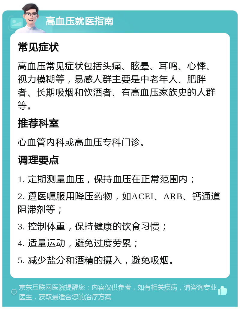 高血压就医指南 常见症状 高血压常见症状包括头痛、眩晕、耳鸣、心悸、视力模糊等，易感人群主要是中老年人、肥胖者、长期吸烟和饮酒者、有高血压家族史的人群等。 推荐科室 心血管内科或高血压专科门诊。 调理要点 1. 定期测量血压，保持血压在正常范围内； 2. 遵医嘱服用降压药物，如ACEI、ARB、钙通道阻滞剂等； 3. 控制体重，保持健康的饮食习惯； 4. 适量运动，避免过度劳累； 5. 减少盐分和酒精的摄入，避免吸烟。