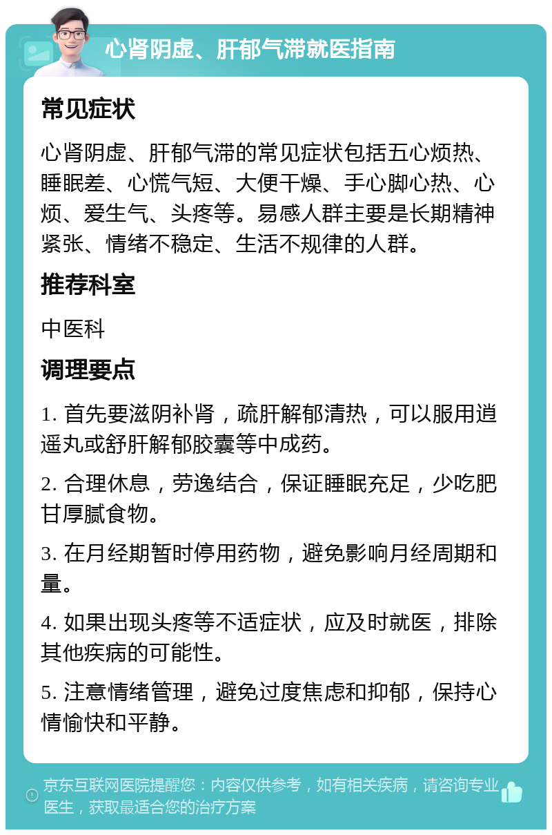 心肾阴虚、肝郁气滞就医指南 常见症状 心肾阴虚、肝郁气滞的常见症状包括五心烦热、睡眠差、心慌气短、大便干燥、手心脚心热、心烦、爱生气、头疼等。易感人群主要是长期精神紧张、情绪不稳定、生活不规律的人群。 推荐科室 中医科 调理要点 1. 首先要滋阴补肾，疏肝解郁清热，可以服用逍遥丸或舒肝解郁胶囊等中成药。 2. 合理休息，劳逸结合，保证睡眠充足，少吃肥甘厚腻食物。 3. 在月经期暂时停用药物，避免影响月经周期和量。 4. 如果出现头疼等不适症状，应及时就医，排除其他疾病的可能性。 5. 注意情绪管理，避免过度焦虑和抑郁，保持心情愉快和平静。