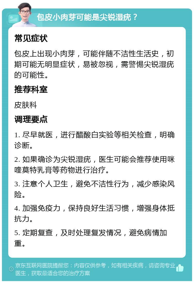 包皮小肉芽可能是尖锐湿疣？ 常见症状 包皮上出现小肉芽，可能伴随不洁性生活史，初期可能无明显症状，易被忽视，需警惕尖锐湿疣的可能性。 推荐科室 皮肤科 调理要点 1. 尽早就医，进行醋酸白实验等相关检查，明确诊断。 2. 如果确诊为尖锐湿疣，医生可能会推荐使用咪喹莫特乳膏等药物进行治疗。 3. 注意个人卫生，避免不洁性行为，减少感染风险。 4. 加强免疫力，保持良好生活习惯，增强身体抵抗力。 5. 定期复查，及时处理复发情况，避免病情加重。