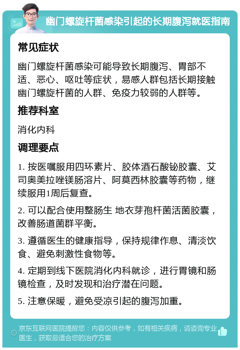 幽门螺旋杆菌感染引起的长期腹泻就医指南 常见症状 幽门螺旋杆菌感染可能导致长期腹泻、胃部不适、恶心、呕吐等症状，易感人群包括长期接触幽门螺旋杆菌的人群、免疫力较弱的人群等。 推荐科室 消化内科 调理要点 1. 按医嘱服用四环素片、胶体酒石酸铋胶囊、艾司奥美拉唑镁肠溶片、阿莫西林胶囊等药物，继续服用1周后复查。 2. 可以配合使用整肠生 地衣芽孢杆菌活菌胶囊，改善肠道菌群平衡。 3. 遵循医生的健康指导，保持规律作息、清淡饮食、避免刺激性食物等。 4. 定期到线下医院消化内科就诊，进行胃镜和肠镜检查，及时发现和治疗潜在问题。 5. 注意保暖，避免受凉引起的腹泻加重。