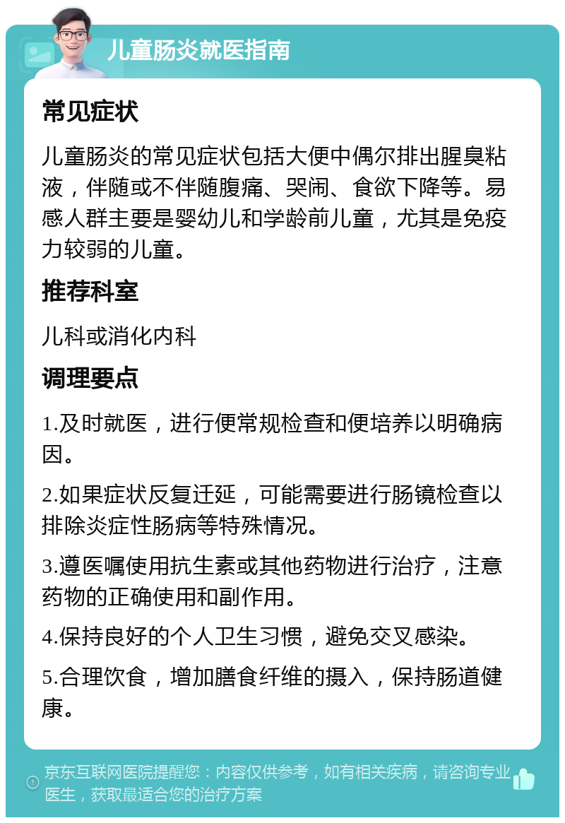 儿童肠炎就医指南 常见症状 儿童肠炎的常见症状包括大便中偶尔排出腥臭粘液，伴随或不伴随腹痛、哭闹、食欲下降等。易感人群主要是婴幼儿和学龄前儿童，尤其是免疫力较弱的儿童。 推荐科室 儿科或消化内科 调理要点 1.及时就医，进行便常规检查和便培养以明确病因。 2.如果症状反复迁延，可能需要进行肠镜检查以排除炎症性肠病等特殊情况。 3.遵医嘱使用抗生素或其他药物进行治疗，注意药物的正确使用和副作用。 4.保持良好的个人卫生习惯，避免交叉感染。 5.合理饮食，增加膳食纤维的摄入，保持肠道健康。