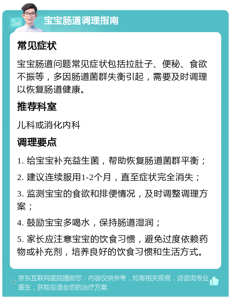 宝宝肠道调理指南 常见症状 宝宝肠道问题常见症状包括拉肚子、便秘、食欲不振等，多因肠道菌群失衡引起，需要及时调理以恢复肠道健康。 推荐科室 儿科或消化内科 调理要点 1. 给宝宝补充益生菌，帮助恢复肠道菌群平衡； 2. 建议连续服用1-2个月，直至症状完全消失； 3. 监测宝宝的食欲和排便情况，及时调整调理方案； 4. 鼓励宝宝多喝水，保持肠道湿润； 5. 家长应注意宝宝的饮食习惯，避免过度依赖药物或补充剂，培养良好的饮食习惯和生活方式。