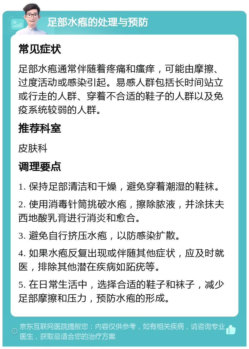 足部水疱的处理与预防 常见症状 足部水疱通常伴随着疼痛和瘙痒，可能由摩擦、过度活动或感染引起。易感人群包括长时间站立或行走的人群、穿着不合适的鞋子的人群以及免疫系统较弱的人群。 推荐科室 皮肤科 调理要点 1. 保持足部清洁和干燥，避免穿着潮湿的鞋袜。 2. 使用消毒针筒挑破水疱，擦除脓液，并涂抹夫西地酸乳膏进行消炎和愈合。 3. 避免自行挤压水疱，以防感染扩散。 4. 如果水疱反复出现或伴随其他症状，应及时就医，排除其他潜在疾病如跖疣等。 5. 在日常生活中，选择合适的鞋子和袜子，减少足部摩擦和压力，预防水疱的形成。