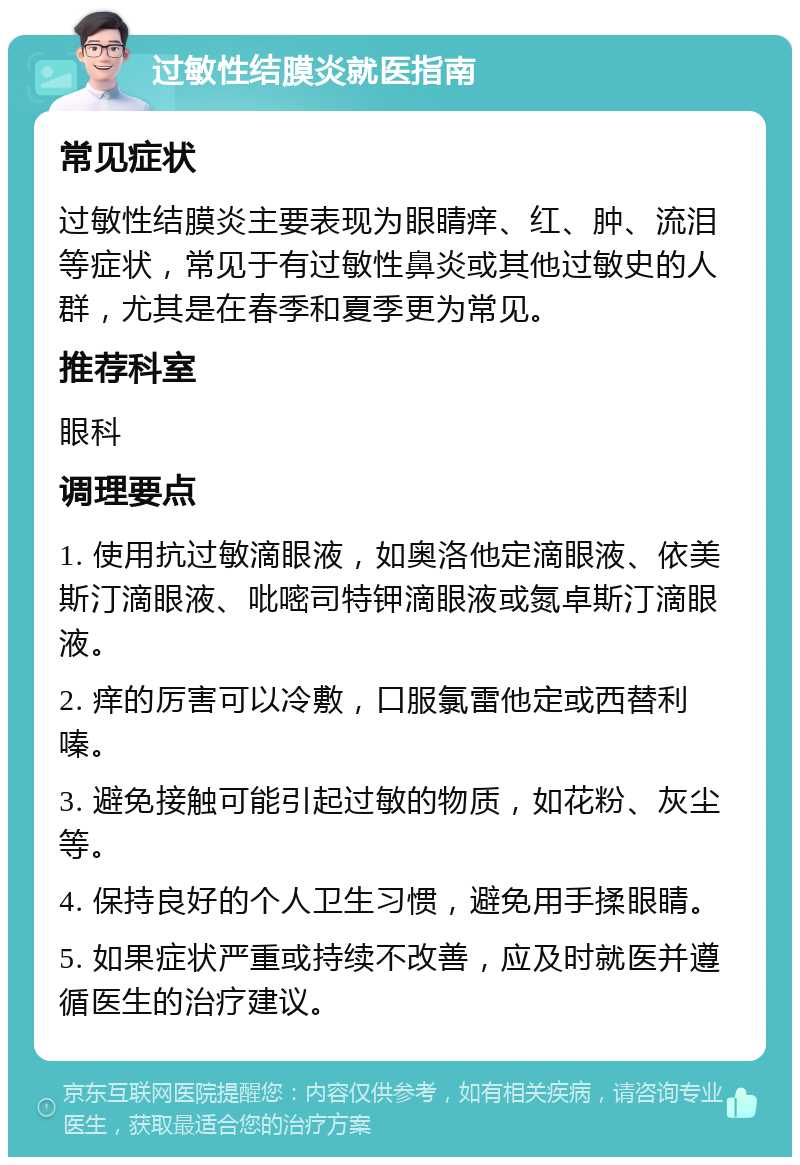 过敏性结膜炎就医指南 常见症状 过敏性结膜炎主要表现为眼睛痒、红、肿、流泪等症状，常见于有过敏性鼻炎或其他过敏史的人群，尤其是在春季和夏季更为常见。 推荐科室 眼科 调理要点 1. 使用抗过敏滴眼液，如奥洛他定滴眼液、依美斯汀滴眼液、吡嘧司特钾滴眼液或氮卓斯汀滴眼液。 2. 痒的厉害可以冷敷，口服氯雷他定或西替利嗪。 3. 避免接触可能引起过敏的物质，如花粉、灰尘等。 4. 保持良好的个人卫生习惯，避免用手揉眼睛。 5. 如果症状严重或持续不改善，应及时就医并遵循医生的治疗建议。