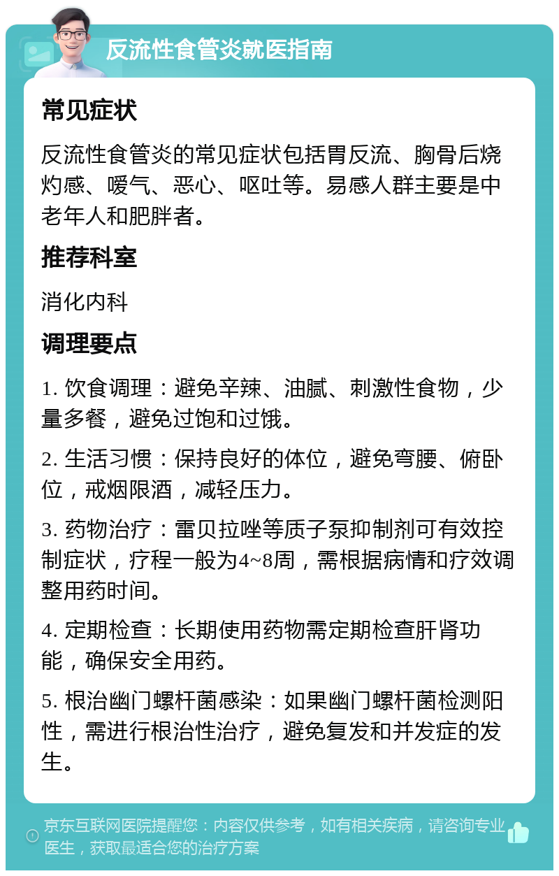 反流性食管炎就医指南 常见症状 反流性食管炎的常见症状包括胃反流、胸骨后烧灼感、嗳气、恶心、呕吐等。易感人群主要是中老年人和肥胖者。 推荐科室 消化内科 调理要点 1. 饮食调理：避免辛辣、油腻、刺激性食物，少量多餐，避免过饱和过饿。 2. 生活习惯：保持良好的体位，避免弯腰、俯卧位，戒烟限酒，减轻压力。 3. 药物治疗：雷贝拉唑等质子泵抑制剂可有效控制症状，疗程一般为4~8周，需根据病情和疗效调整用药时间。 4. 定期检查：长期使用药物需定期检查肝肾功能，确保安全用药。 5. 根治幽门螺杆菌感染：如果幽门螺杆菌检测阳性，需进行根治性治疗，避免复发和并发症的发生。