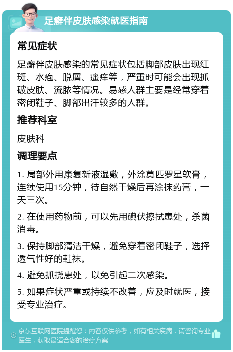 足癣伴皮肤感染就医指南 常见症状 足癣伴皮肤感染的常见症状包括脚部皮肤出现红斑、水疱、脱屑、瘙痒等，严重时可能会出现抓破皮肤、流脓等情况。易感人群主要是经常穿着密闭鞋子、脚部出汗较多的人群。 推荐科室 皮肤科 调理要点 1. 局部外用康复新液湿敷，外涂莫匹罗星软膏，连续使用15分钟，待自然干燥后再涂抹药膏，一天三次。 2. 在使用药物前，可以先用碘伏擦拭患处，杀菌消毒。 3. 保持脚部清洁干燥，避免穿着密闭鞋子，选择透气性好的鞋袜。 4. 避免抓挠患处，以免引起二次感染。 5. 如果症状严重或持续不改善，应及时就医，接受专业治疗。