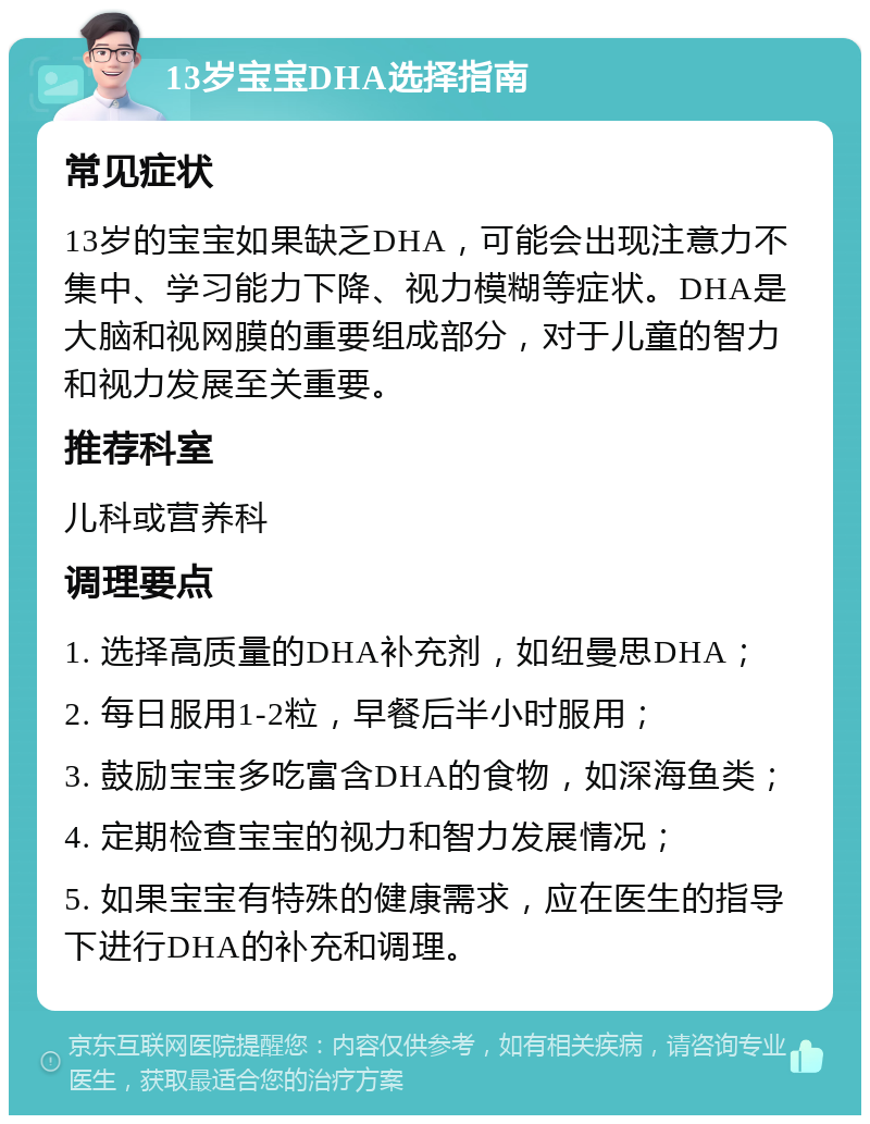 13岁宝宝DHA选择指南 常见症状 13岁的宝宝如果缺乏DHA，可能会出现注意力不集中、学习能力下降、视力模糊等症状。DHA是大脑和视网膜的重要组成部分，对于儿童的智力和视力发展至关重要。 推荐科室 儿科或营养科 调理要点 1. 选择高质量的DHA补充剂，如纽曼思DHA； 2. 每日服用1-2粒，早餐后半小时服用； 3. 鼓励宝宝多吃富含DHA的食物，如深海鱼类； 4. 定期检查宝宝的视力和智力发展情况； 5. 如果宝宝有特殊的健康需求，应在医生的指导下进行DHA的补充和调理。