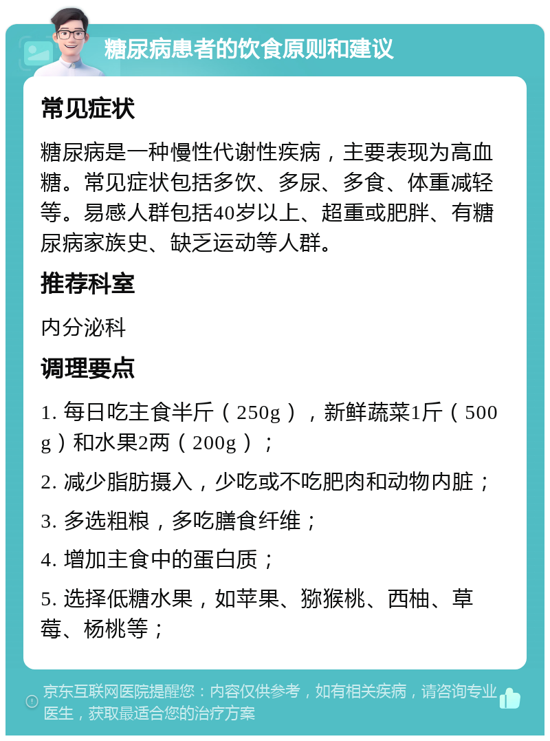 糖尿病患者的饮食原则和建议 常见症状 糖尿病是一种慢性代谢性疾病，主要表现为高血糖。常见症状包括多饮、多尿、多食、体重减轻等。易感人群包括40岁以上、超重或肥胖、有糖尿病家族史、缺乏运动等人群。 推荐科室 内分泌科 调理要点 1. 每日吃主食半斤（250g），新鲜蔬菜1斤（500g）和水果2两（200g）； 2. 减少脂肪摄入，少吃或不吃肥肉和动物内脏； 3. 多选粗粮，多吃膳食纤维； 4. 增加主食中的蛋白质； 5. 选择低糖水果，如苹果、猕猴桃、西柚、草莓、杨桃等；