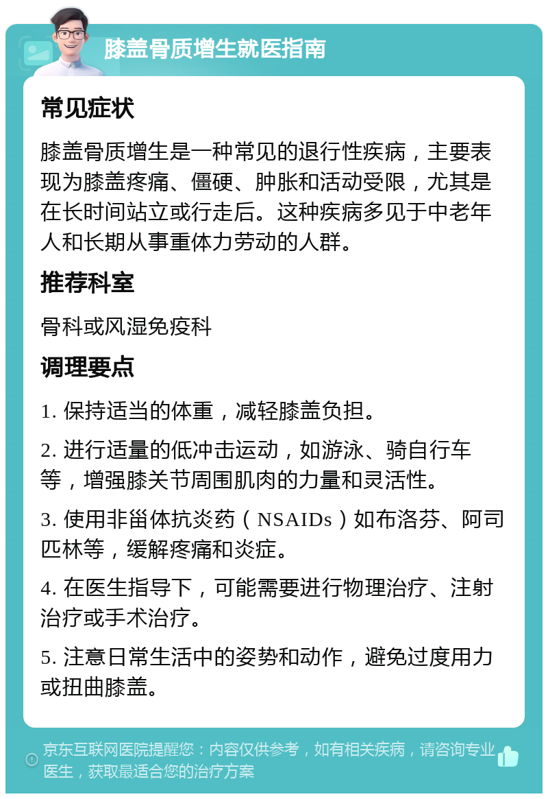 膝盖骨质增生就医指南 常见症状 膝盖骨质增生是一种常见的退行性疾病，主要表现为膝盖疼痛、僵硬、肿胀和活动受限，尤其是在长时间站立或行走后。这种疾病多见于中老年人和长期从事重体力劳动的人群。 推荐科室 骨科或风湿免疫科 调理要点 1. 保持适当的体重，减轻膝盖负担。 2. 进行适量的低冲击运动，如游泳、骑自行车等，增强膝关节周围肌肉的力量和灵活性。 3. 使用非甾体抗炎药（NSAIDs）如布洛芬、阿司匹林等，缓解疼痛和炎症。 4. 在医生指导下，可能需要进行物理治疗、注射治疗或手术治疗。 5. 注意日常生活中的姿势和动作，避免过度用力或扭曲膝盖。