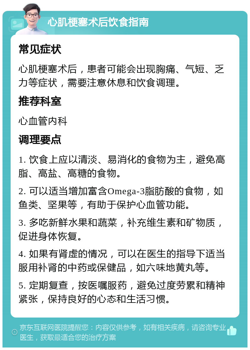 心肌梗塞术后饮食指南 常见症状 心肌梗塞术后，患者可能会出现胸痛、气短、乏力等症状，需要注意休息和饮食调理。 推荐科室 心血管内科 调理要点 1. 饮食上应以清淡、易消化的食物为主，避免高脂、高盐、高糖的食物。 2. 可以适当增加富含Omega-3脂肪酸的食物，如鱼类、坚果等，有助于保护心血管功能。 3. 多吃新鲜水果和蔬菜，补充维生素和矿物质，促进身体恢复。 4. 如果有肾虚的情况，可以在医生的指导下适当服用补肾的中药或保健品，如六味地黄丸等。 5. 定期复查，按医嘱服药，避免过度劳累和精神紧张，保持良好的心态和生活习惯。