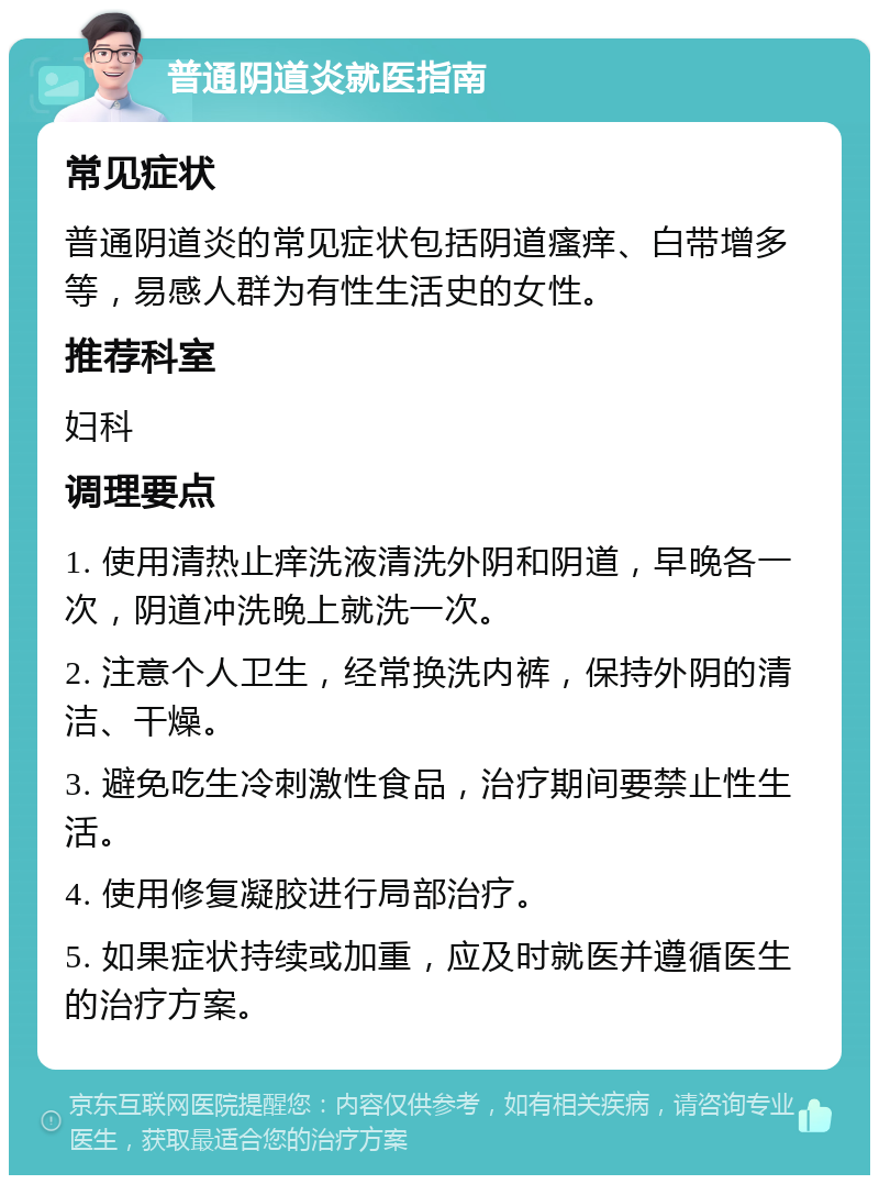 普通阴道炎就医指南 常见症状 普通阴道炎的常见症状包括阴道瘙痒、白带增多等，易感人群为有性生活史的女性。 推荐科室 妇科 调理要点 1. 使用清热止痒洗液清洗外阴和阴道，早晚各一次，阴道冲洗晚上就洗一次。 2. 注意个人卫生，经常换洗内裤，保持外阴的清洁、干燥。 3. 避免吃生冷刺激性食品，治疗期间要禁止性生活。 4. 使用修复凝胶进行局部治疗。 5. 如果症状持续或加重，应及时就医并遵循医生的治疗方案。