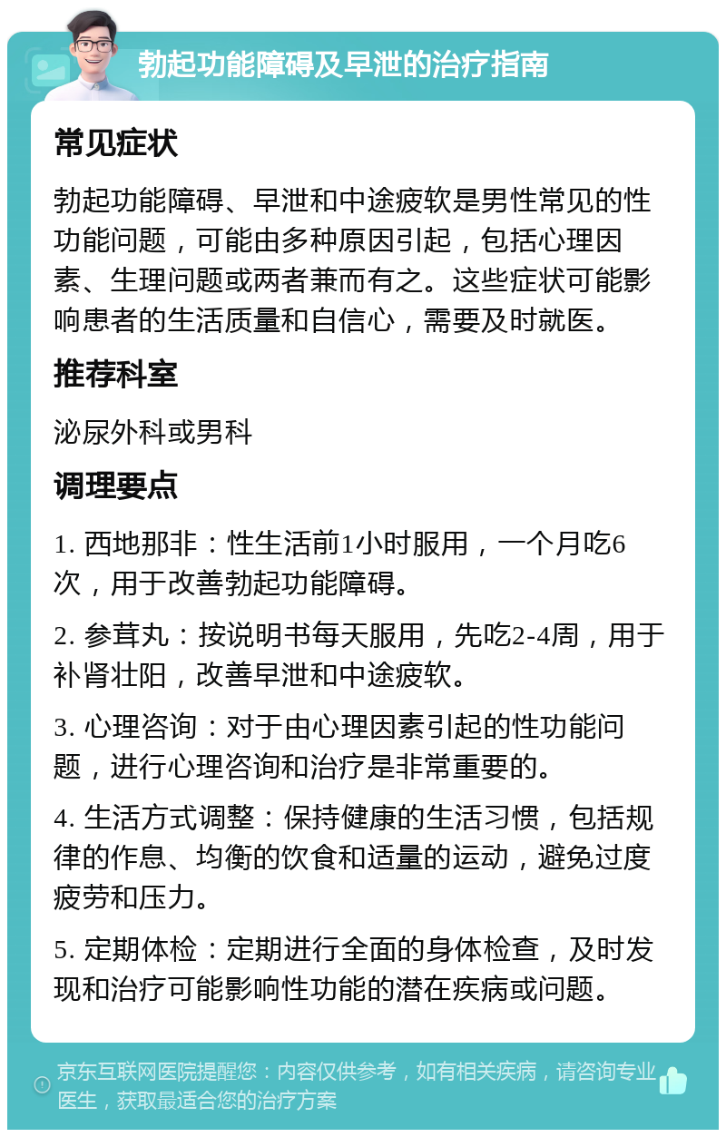 勃起功能障碍及早泄的治疗指南 常见症状 勃起功能障碍、早泄和中途疲软是男性常见的性功能问题，可能由多种原因引起，包括心理因素、生理问题或两者兼而有之。这些症状可能影响患者的生活质量和自信心，需要及时就医。 推荐科室 泌尿外科或男科 调理要点 1. 西地那非：性生活前1小时服用，一个月吃6次，用于改善勃起功能障碍。 2. 参茸丸：按说明书每天服用，先吃2-4周，用于补肾壮阳，改善早泄和中途疲软。 3. 心理咨询：对于由心理因素引起的性功能问题，进行心理咨询和治疗是非常重要的。 4. 生活方式调整：保持健康的生活习惯，包括规律的作息、均衡的饮食和适量的运动，避免过度疲劳和压力。 5. 定期体检：定期进行全面的身体检查，及时发现和治疗可能影响性功能的潜在疾病或问题。