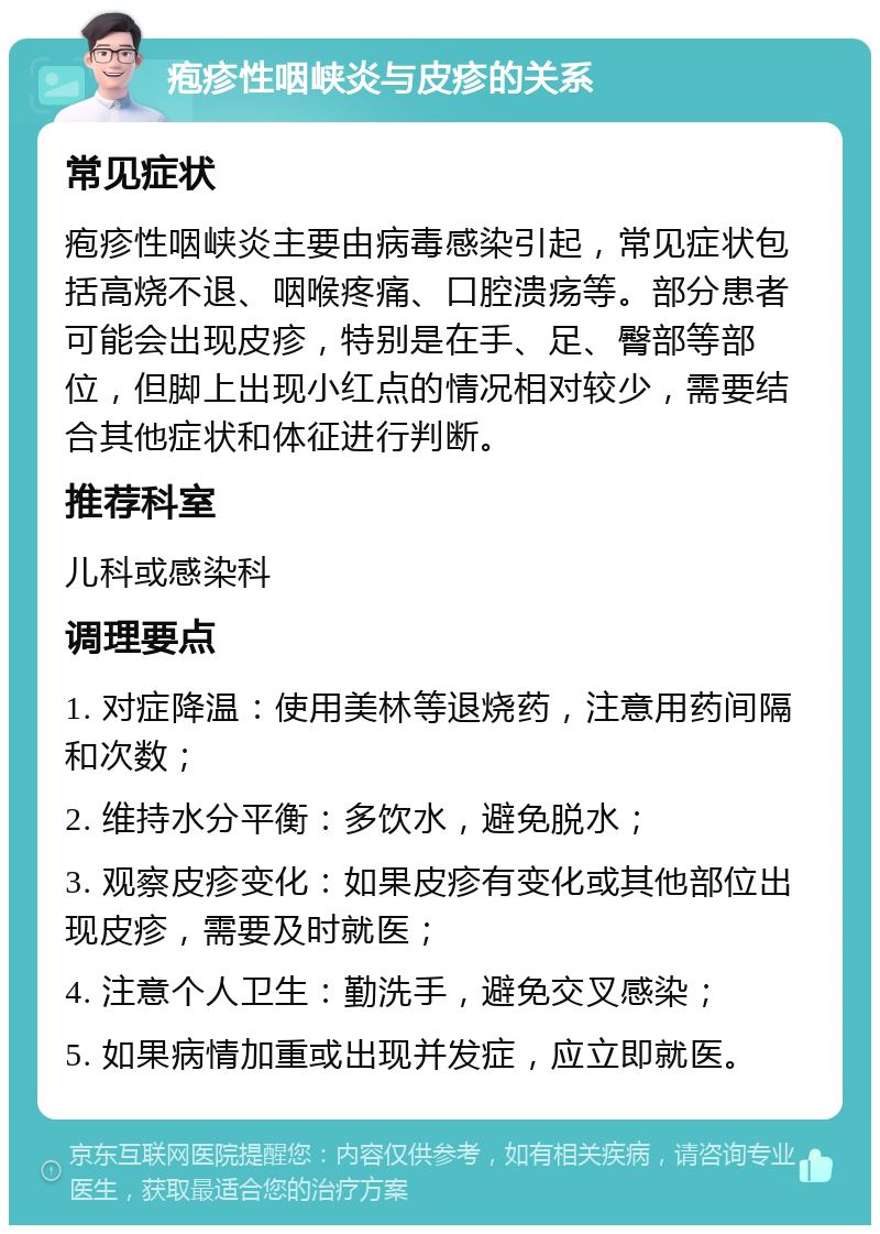 疱疹性咽峡炎与皮疹的关系 常见症状 疱疹性咽峡炎主要由病毒感染引起，常见症状包括高烧不退、咽喉疼痛、口腔溃疡等。部分患者可能会出现皮疹，特别是在手、足、臀部等部位，但脚上出现小红点的情况相对较少，需要结合其他症状和体征进行判断。 推荐科室 儿科或感染科 调理要点 1. 对症降温：使用美林等退烧药，注意用药间隔和次数； 2. 维持水分平衡：多饮水，避免脱水； 3. 观察皮疹变化：如果皮疹有变化或其他部位出现皮疹，需要及时就医； 4. 注意个人卫生：勤洗手，避免交叉感染； 5. 如果病情加重或出现并发症，应立即就医。