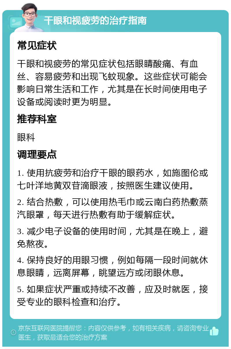 干眼和视疲劳的治疗指南 常见症状 干眼和视疲劳的常见症状包括眼睛酸痛、有血丝、容易疲劳和出现飞蚊现象。这些症状可能会影响日常生活和工作，尤其是在长时间使用电子设备或阅读时更为明显。 推荐科室 眼科 调理要点 1. 使用抗疲劳和治疗干眼的眼药水，如施图伦或七叶洋地黄双苷滴眼液，按照医生建议使用。 2. 结合热敷，可以使用热毛巾或云南白药热敷蒸汽眼罩，每天进行热敷有助于缓解症状。 3. 减少电子设备的使用时间，尤其是在晚上，避免熬夜。 4. 保持良好的用眼习惯，例如每隔一段时间就休息眼睛，远离屏幕，眺望远方或闭眼休息。 5. 如果症状严重或持续不改善，应及时就医，接受专业的眼科检查和治疗。