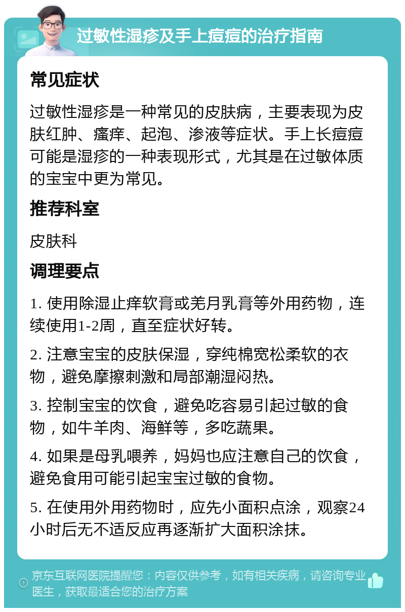 过敏性湿疹及手上痘痘的治疗指南 常见症状 过敏性湿疹是一种常见的皮肤病，主要表现为皮肤红肿、瘙痒、起泡、渗液等症状。手上长痘痘可能是湿疹的一种表现形式，尤其是在过敏体质的宝宝中更为常见。 推荐科室 皮肤科 调理要点 1. 使用除湿止痒软膏或羌月乳膏等外用药物，连续使用1-2周，直至症状好转。 2. 注意宝宝的皮肤保湿，穿纯棉宽松柔软的衣物，避免摩擦刺激和局部潮湿闷热。 3. 控制宝宝的饮食，避免吃容易引起过敏的食物，如牛羊肉、海鲜等，多吃蔬果。 4. 如果是母乳喂养，妈妈也应注意自己的饮食，避免食用可能引起宝宝过敏的食物。 5. 在使用外用药物时，应先小面积点涂，观察24小时后无不适反应再逐渐扩大面积涂抹。