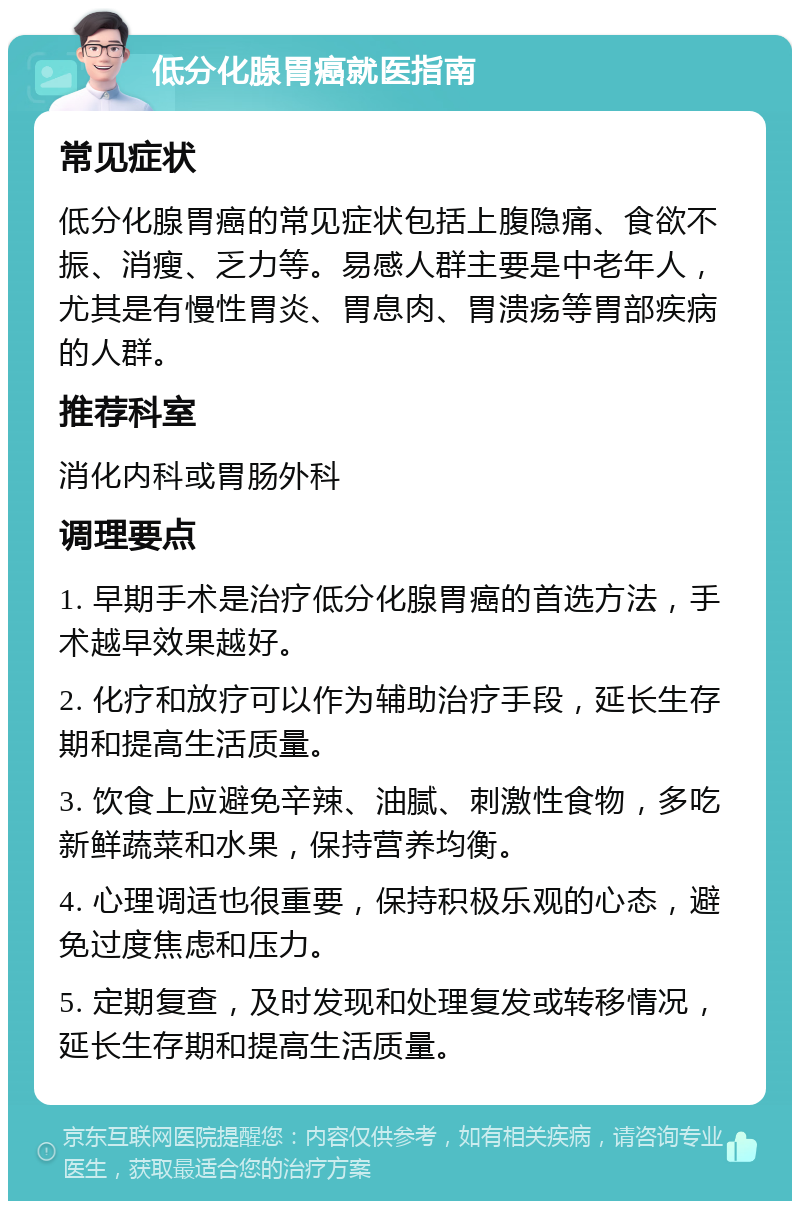 低分化腺胃癌就医指南 常见症状 低分化腺胃癌的常见症状包括上腹隐痛、食欲不振、消瘦、乏力等。易感人群主要是中老年人，尤其是有慢性胃炎、胃息肉、胃溃疡等胃部疾病的人群。 推荐科室 消化内科或胃肠外科 调理要点 1. 早期手术是治疗低分化腺胃癌的首选方法，手术越早效果越好。 2. 化疗和放疗可以作为辅助治疗手段，延长生存期和提高生活质量。 3. 饮食上应避免辛辣、油腻、刺激性食物，多吃新鲜蔬菜和水果，保持营养均衡。 4. 心理调适也很重要，保持积极乐观的心态，避免过度焦虑和压力。 5. 定期复查，及时发现和处理复发或转移情况，延长生存期和提高生活质量。