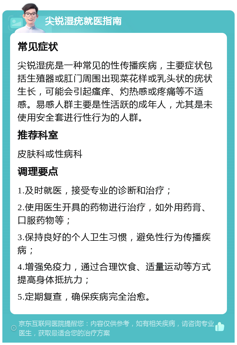 尖锐湿疣就医指南 常见症状 尖锐湿疣是一种常见的性传播疾病，主要症状包括生殖器或肛门周围出现菜花样或乳头状的疣状生长，可能会引起瘙痒、灼热感或疼痛等不适感。易感人群主要是性活跃的成年人，尤其是未使用安全套进行性行为的人群。 推荐科室 皮肤科或性病科 调理要点 1.及时就医，接受专业的诊断和治疗； 2.使用医生开具的药物进行治疗，如外用药膏、口服药物等； 3.保持良好的个人卫生习惯，避免性行为传播疾病； 4.增强免疫力，通过合理饮食、适量运动等方式提高身体抵抗力； 5.定期复查，确保疾病完全治愈。