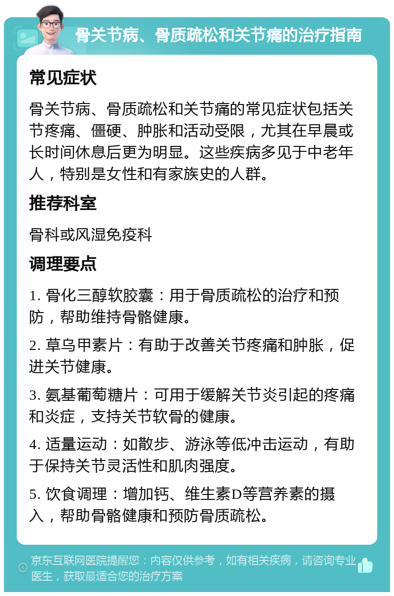 骨关节病、骨质疏松和关节痛的治疗指南 常见症状 骨关节病、骨质疏松和关节痛的常见症状包括关节疼痛、僵硬、肿胀和活动受限，尤其在早晨或长时间休息后更为明显。这些疾病多见于中老年人，特别是女性和有家族史的人群。 推荐科室 骨科或风湿免疫科 调理要点 1. 骨化三醇软胶囊：用于骨质疏松的治疗和预防，帮助维持骨骼健康。 2. 草乌甲素片：有助于改善关节疼痛和肿胀，促进关节健康。 3. 氨基葡萄糖片：可用于缓解关节炎引起的疼痛和炎症，支持关节软骨的健康。 4. 适量运动：如散步、游泳等低冲击运动，有助于保持关节灵活性和肌肉强度。 5. 饮食调理：增加钙、维生素D等营养素的摄入，帮助骨骼健康和预防骨质疏松。