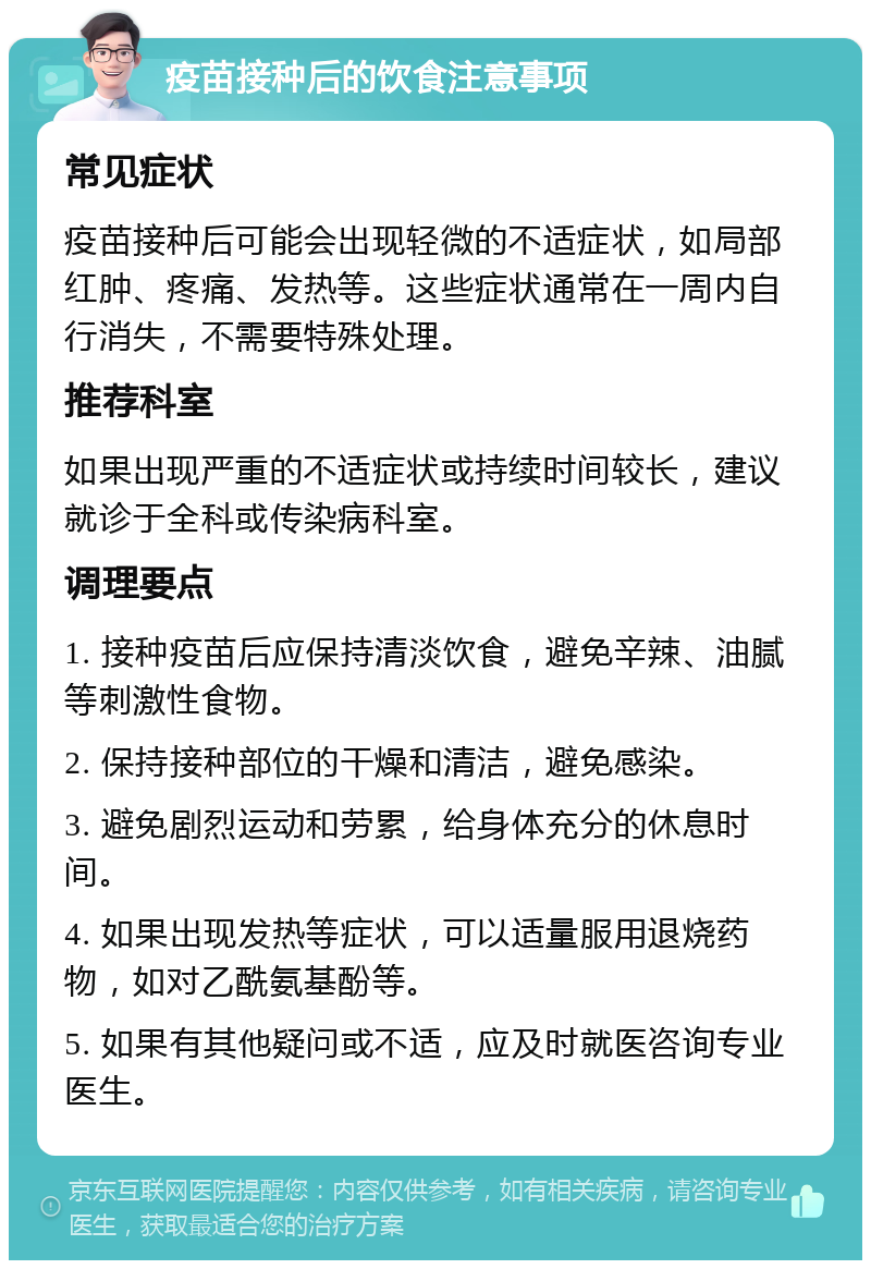 疫苗接种后的饮食注意事项 常见症状 疫苗接种后可能会出现轻微的不适症状，如局部红肿、疼痛、发热等。这些症状通常在一周内自行消失，不需要特殊处理。 推荐科室 如果出现严重的不适症状或持续时间较长，建议就诊于全科或传染病科室。 调理要点 1. 接种疫苗后应保持清淡饮食，避免辛辣、油腻等刺激性食物。 2. 保持接种部位的干燥和清洁，避免感染。 3. 避免剧烈运动和劳累，给身体充分的休息时间。 4. 如果出现发热等症状，可以适量服用退烧药物，如对乙酰氨基酚等。 5. 如果有其他疑问或不适，应及时就医咨询专业医生。