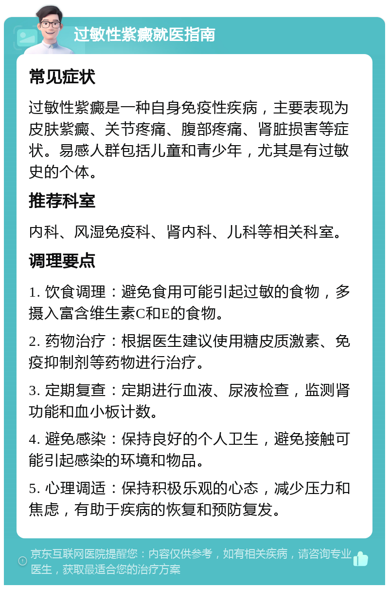 过敏性紫癜就医指南 常见症状 过敏性紫癜是一种自身免疫性疾病，主要表现为皮肤紫癜、关节疼痛、腹部疼痛、肾脏损害等症状。易感人群包括儿童和青少年，尤其是有过敏史的个体。 推荐科室 内科、风湿免疫科、肾内科、儿科等相关科室。 调理要点 1. 饮食调理：避免食用可能引起过敏的食物，多摄入富含维生素C和E的食物。 2. 药物治疗：根据医生建议使用糖皮质激素、免疫抑制剂等药物进行治疗。 3. 定期复查：定期进行血液、尿液检查，监测肾功能和血小板计数。 4. 避免感染：保持良好的个人卫生，避免接触可能引起感染的环境和物品。 5. 心理调适：保持积极乐观的心态，减少压力和焦虑，有助于疾病的恢复和预防复发。