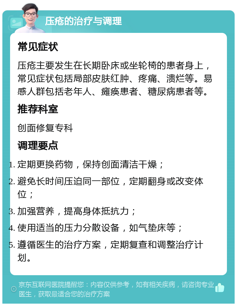 压疮的治疗与调理 常见症状 压疮主要发生在长期卧床或坐轮椅的患者身上，常见症状包括局部皮肤红肿、疼痛、溃烂等。易感人群包括老年人、瘫痪患者、糖尿病患者等。 推荐科室 创面修复专科 调理要点 定期更换药物，保持创面清洁干燥； 避免长时间压迫同一部位，定期翻身或改变体位； 加强营养，提高身体抵抗力； 使用适当的压力分散设备，如气垫床等； 遵循医生的治疗方案，定期复查和调整治疗计划。