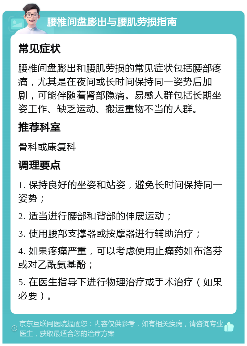 腰椎间盘膨出与腰肌劳损指南 常见症状 腰椎间盘膨出和腰肌劳损的常见症状包括腰部疼痛，尤其是在夜间或长时间保持同一姿势后加剧，可能伴随着肾部隐痛。易感人群包括长期坐姿工作、缺乏运动、搬运重物不当的人群。 推荐科室 骨科或康复科 调理要点 1. 保持良好的坐姿和站姿，避免长时间保持同一姿势； 2. 适当进行腰部和背部的伸展运动； 3. 使用腰部支撑器或按摩器进行辅助治疗； 4. 如果疼痛严重，可以考虑使用止痛药如布洛芬或对乙酰氨基酚； 5. 在医生指导下进行物理治疗或手术治疗（如果必要）。