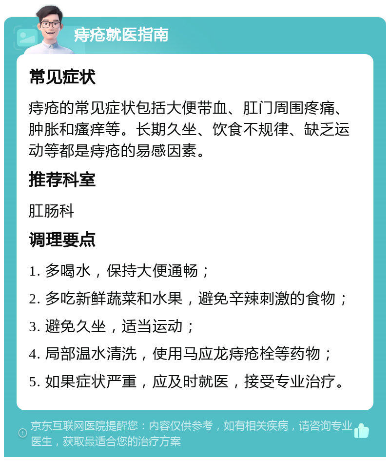 痔疮就医指南 常见症状 痔疮的常见症状包括大便带血、肛门周围疼痛、肿胀和瘙痒等。长期久坐、饮食不规律、缺乏运动等都是痔疮的易感因素。 推荐科室 肛肠科 调理要点 1. 多喝水，保持大便通畅； 2. 多吃新鲜蔬菜和水果，避免辛辣刺激的食物； 3. 避免久坐，适当运动； 4. 局部温水清洗，使用马应龙痔疮栓等药物； 5. 如果症状严重，应及时就医，接受专业治疗。