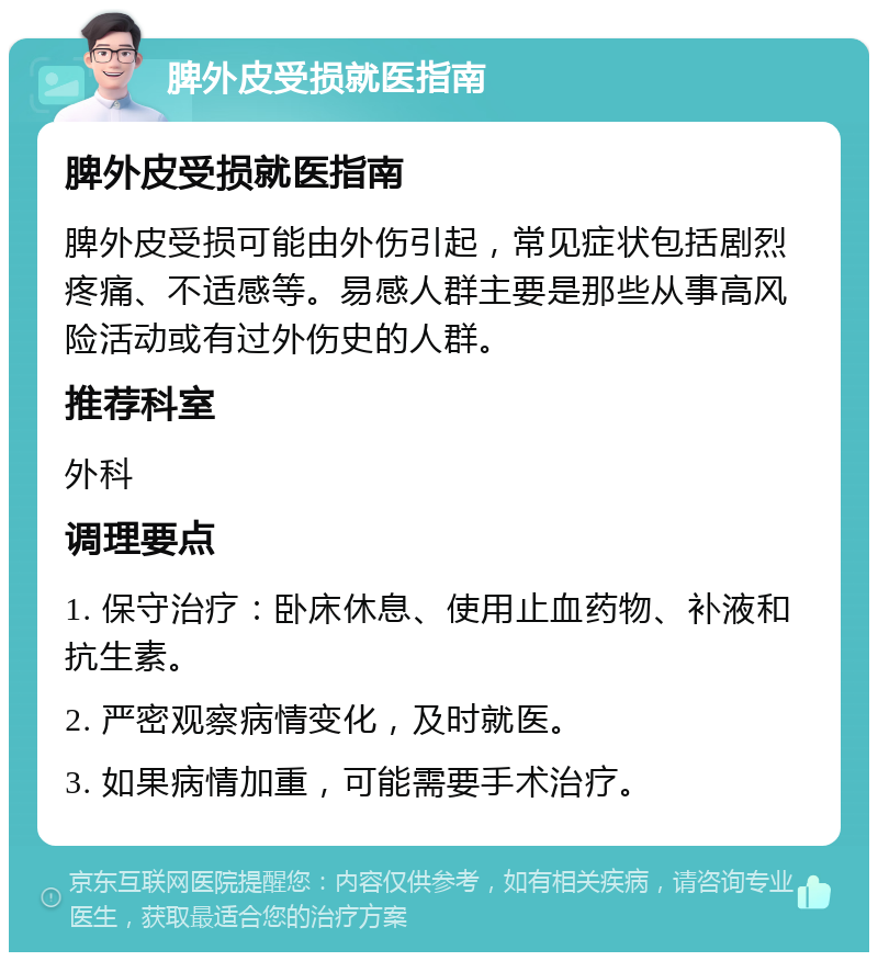 脾外皮受损就医指南 脾外皮受损就医指南 脾外皮受损可能由外伤引起，常见症状包括剧烈疼痛、不适感等。易感人群主要是那些从事高风险活动或有过外伤史的人群。 推荐科室 外科 调理要点 1. 保守治疗：卧床休息、使用止血药物、补液和抗生素。 2. 严密观察病情变化，及时就医。 3. 如果病情加重，可能需要手术治疗。