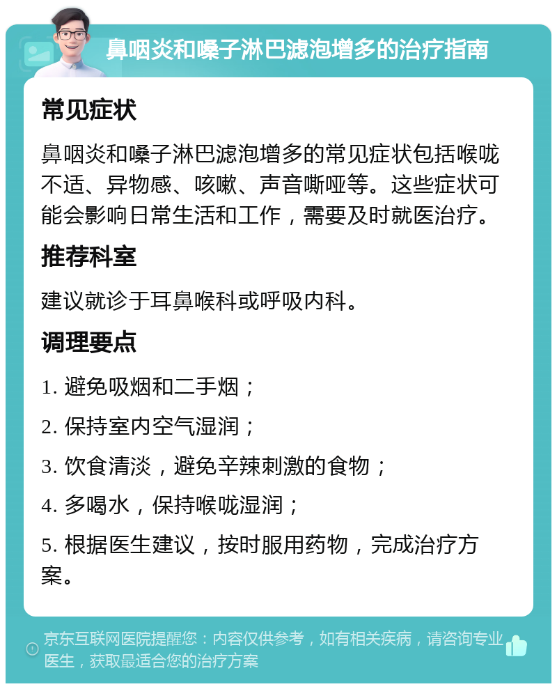 鼻咽炎和嗓子淋巴滤泡增多的治疗指南 常见症状 鼻咽炎和嗓子淋巴滤泡增多的常见症状包括喉咙不适、异物感、咳嗽、声音嘶哑等。这些症状可能会影响日常生活和工作，需要及时就医治疗。 推荐科室 建议就诊于耳鼻喉科或呼吸内科。 调理要点 1. 避免吸烟和二手烟； 2. 保持室内空气湿润； 3. 饮食清淡，避免辛辣刺激的食物； 4. 多喝水，保持喉咙湿润； 5. 根据医生建议，按时服用药物，完成治疗方案。