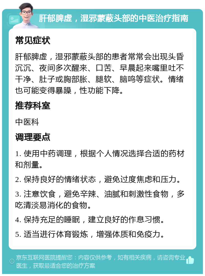 肝郁脾虚，湿邪蒙蔽头部的中医治疗指南 常见症状 肝郁脾虚，湿邪蒙蔽头部的患者常常会出现头昏沉沉、夜间多次醒来、口苦、早晨起来嘴里吐不干净、肚子或胸部胀、腿软、脑鸣等症状。情绪也可能变得暴躁，性功能下降。 推荐科室 中医科 调理要点 1. 使用中药调理，根据个人情况选择合适的药材和剂量。 2. 保持良好的情绪状态，避免过度焦虑和压力。 3. 注意饮食，避免辛辣、油腻和刺激性食物，多吃清淡易消化的食物。 4. 保持充足的睡眠，建立良好的作息习惯。 5. 适当进行体育锻炼，增强体质和免疫力。