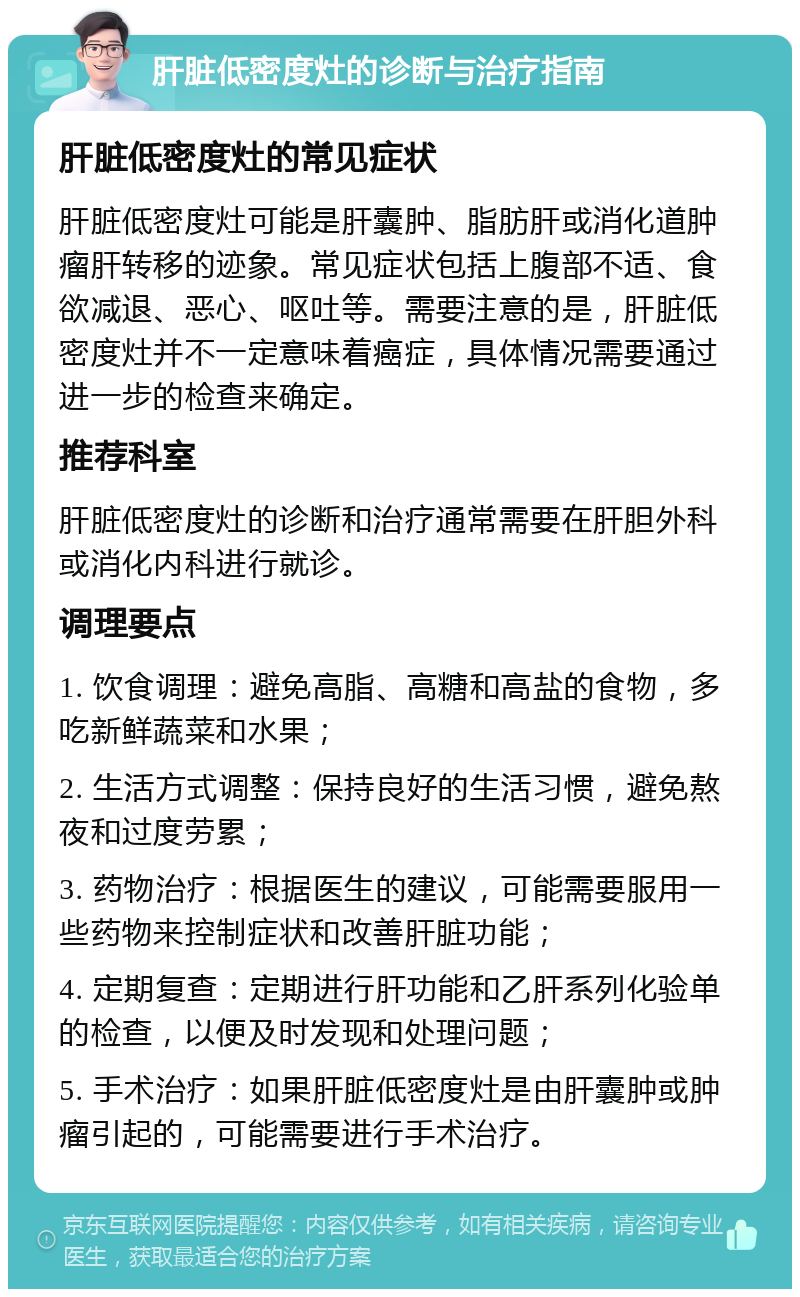 肝脏低密度灶的诊断与治疗指南 肝脏低密度灶的常见症状 肝脏低密度灶可能是肝囊肿、脂肪肝或消化道肿瘤肝转移的迹象。常见症状包括上腹部不适、食欲减退、恶心、呕吐等。需要注意的是，肝脏低密度灶并不一定意味着癌症，具体情况需要通过进一步的检查来确定。 推荐科室 肝脏低密度灶的诊断和治疗通常需要在肝胆外科或消化内科进行就诊。 调理要点 1. 饮食调理：避免高脂、高糖和高盐的食物，多吃新鲜蔬菜和水果； 2. 生活方式调整：保持良好的生活习惯，避免熬夜和过度劳累； 3. 药物治疗：根据医生的建议，可能需要服用一些药物来控制症状和改善肝脏功能； 4. 定期复查：定期进行肝功能和乙肝系列化验单的检查，以便及时发现和处理问题； 5. 手术治疗：如果肝脏低密度灶是由肝囊肿或肿瘤引起的，可能需要进行手术治疗。