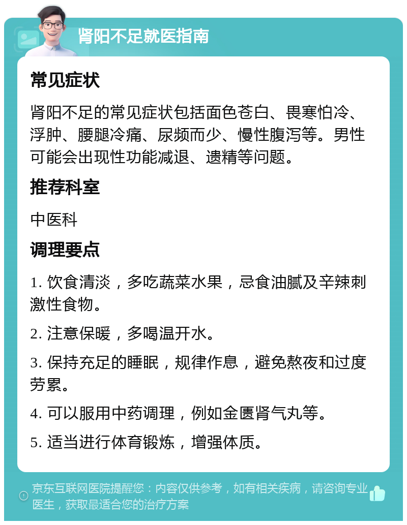 肾阳不足就医指南 常见症状 肾阳不足的常见症状包括面色苍白、畏寒怕冷、浮肿、腰腿冷痛、尿频而少、慢性腹泻等。男性可能会出现性功能减退、遗精等问题。 推荐科室 中医科 调理要点 1. 饮食清淡，多吃蔬菜水果，忌食油腻及辛辣刺激性食物。 2. 注意保暖，多喝温开水。 3. 保持充足的睡眠，规律作息，避免熬夜和过度劳累。 4. 可以服用中药调理，例如金匮肾气丸等。 5. 适当进行体育锻炼，增强体质。