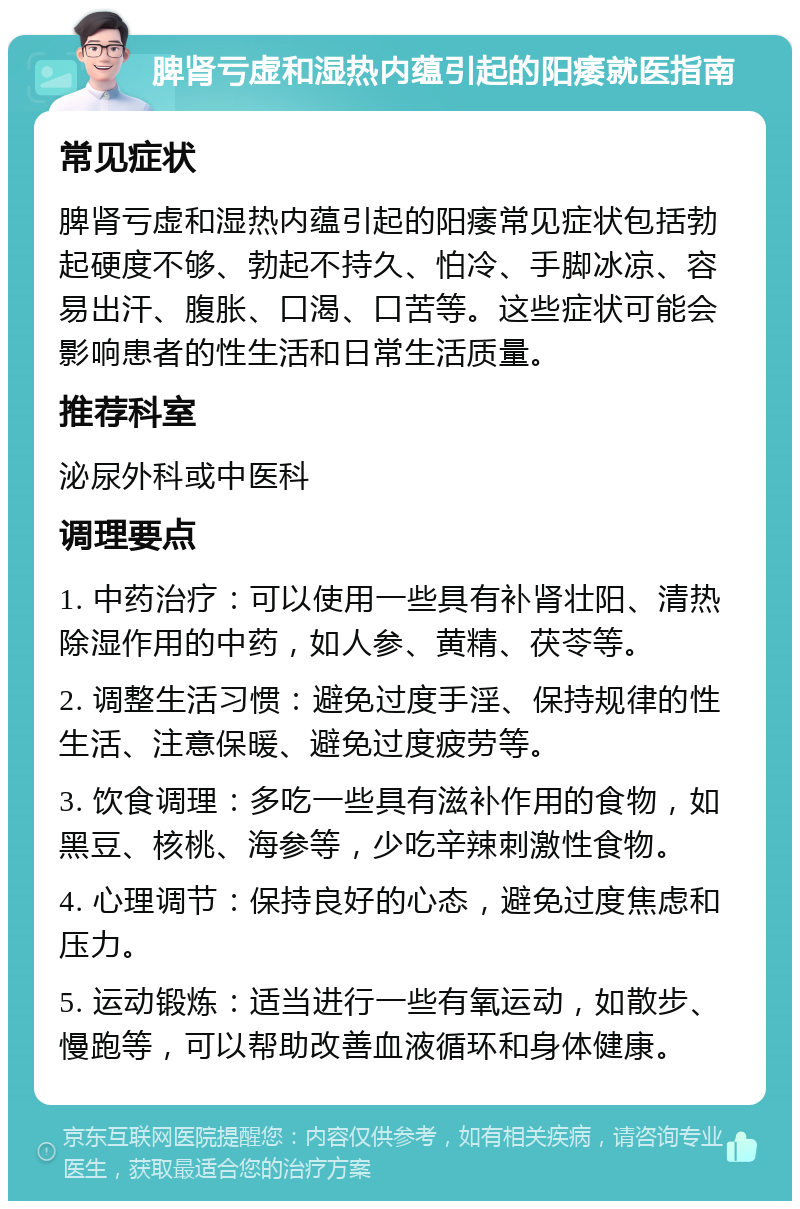 脾肾亏虚和湿热内蕴引起的阳痿就医指南 常见症状 脾肾亏虚和湿热内蕴引起的阳痿常见症状包括勃起硬度不够、勃起不持久、怕冷、手脚冰凉、容易出汗、腹胀、口渴、口苦等。这些症状可能会影响患者的性生活和日常生活质量。 推荐科室 泌尿外科或中医科 调理要点 1. 中药治疗：可以使用一些具有补肾壮阳、清热除湿作用的中药，如人参、黄精、茯苓等。 2. 调整生活习惯：避免过度手淫、保持规律的性生活、注意保暖、避免过度疲劳等。 3. 饮食调理：多吃一些具有滋补作用的食物，如黑豆、核桃、海参等，少吃辛辣刺激性食物。 4. 心理调节：保持良好的心态，避免过度焦虑和压力。 5. 运动锻炼：适当进行一些有氧运动，如散步、慢跑等，可以帮助改善血液循环和身体健康。