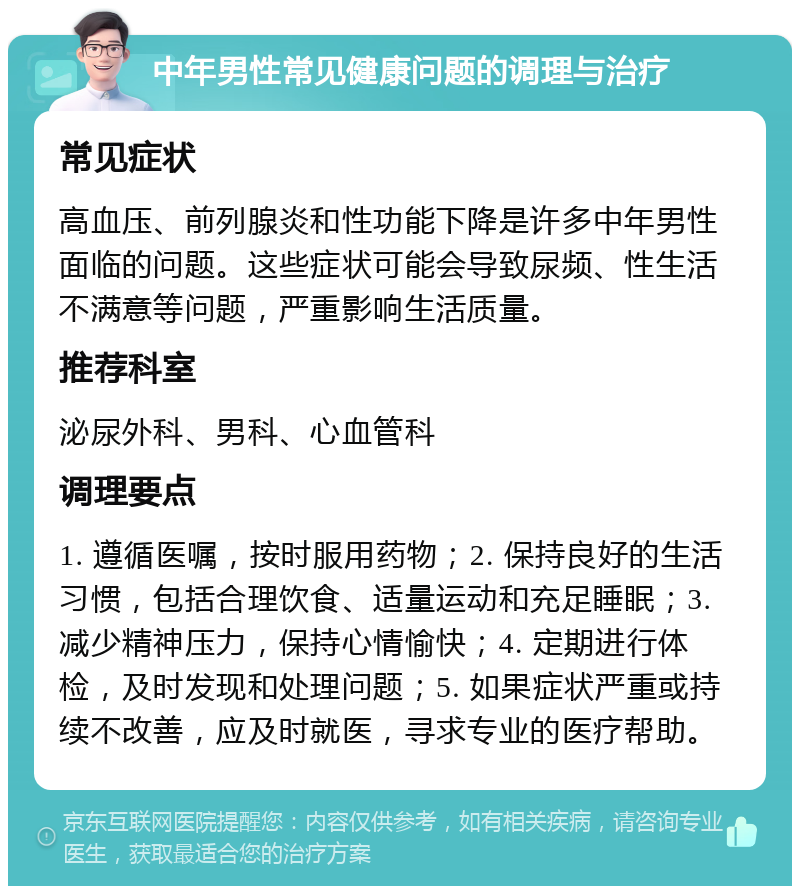 中年男性常见健康问题的调理与治疗 常见症状 高血压、前列腺炎和性功能下降是许多中年男性面临的问题。这些症状可能会导致尿频、性生活不满意等问题，严重影响生活质量。 推荐科室 泌尿外科、男科、心血管科 调理要点 1. 遵循医嘱，按时服用药物；2. 保持良好的生活习惯，包括合理饮食、适量运动和充足睡眠；3. 减少精神压力，保持心情愉快；4. 定期进行体检，及时发现和处理问题；5. 如果症状严重或持续不改善，应及时就医，寻求专业的医疗帮助。