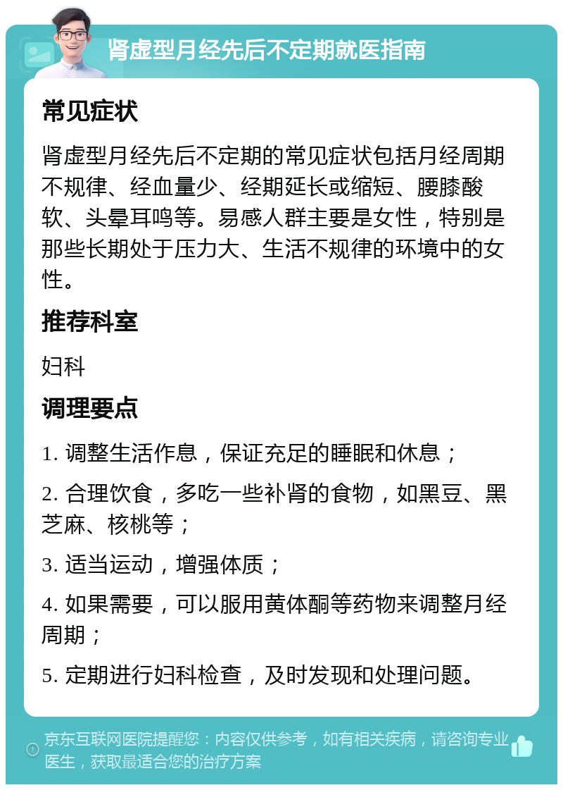 肾虚型月经先后不定期就医指南 常见症状 肾虚型月经先后不定期的常见症状包括月经周期不规律、经血量少、经期延长或缩短、腰膝酸软、头晕耳鸣等。易感人群主要是女性，特别是那些长期处于压力大、生活不规律的环境中的女性。 推荐科室 妇科 调理要点 1. 调整生活作息，保证充足的睡眠和休息； 2. 合理饮食，多吃一些补肾的食物，如黑豆、黑芝麻、核桃等； 3. 适当运动，增强体质； 4. 如果需要，可以服用黄体酮等药物来调整月经周期； 5. 定期进行妇科检查，及时发现和处理问题。