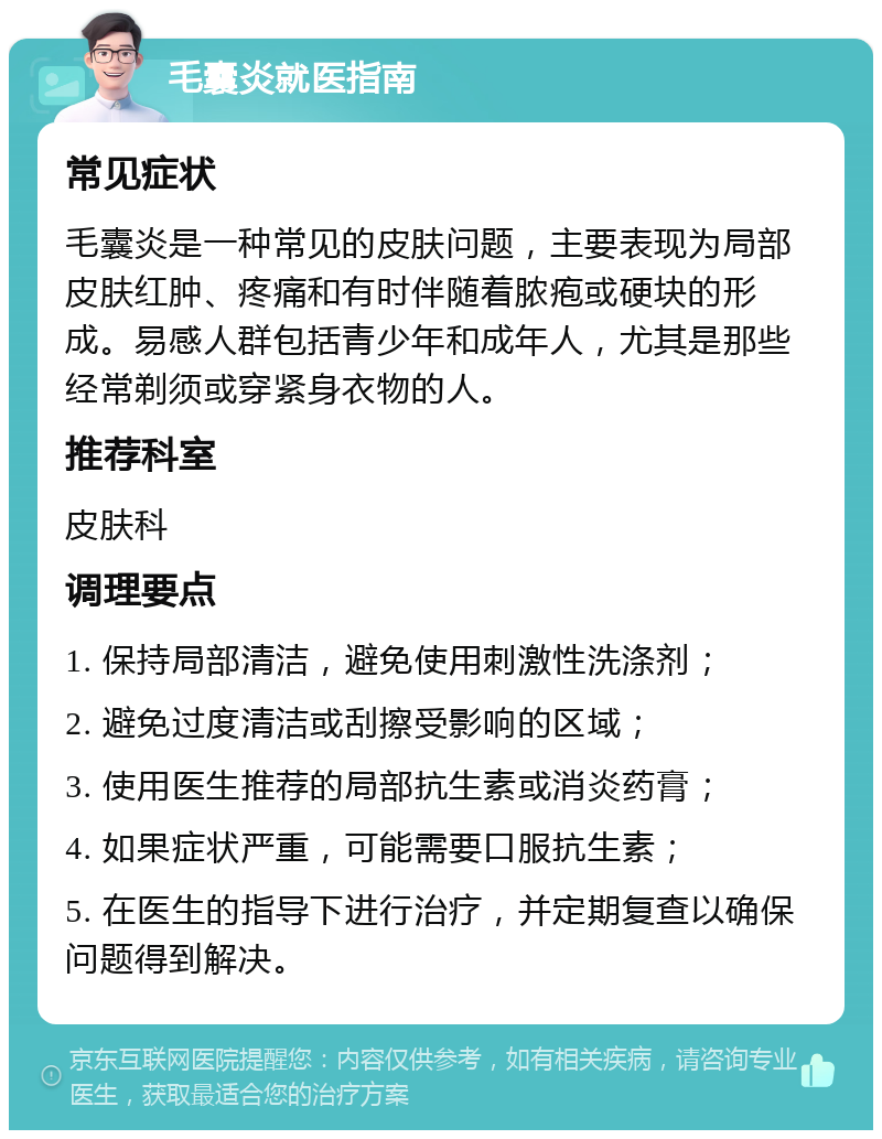 毛囊炎就医指南 常见症状 毛囊炎是一种常见的皮肤问题，主要表现为局部皮肤红肿、疼痛和有时伴随着脓疱或硬块的形成。易感人群包括青少年和成年人，尤其是那些经常剃须或穿紧身衣物的人。 推荐科室 皮肤科 调理要点 1. 保持局部清洁，避免使用刺激性洗涤剂； 2. 避免过度清洁或刮擦受影响的区域； 3. 使用医生推荐的局部抗生素或消炎药膏； 4. 如果症状严重，可能需要口服抗生素； 5. 在医生的指导下进行治疗，并定期复查以确保问题得到解决。