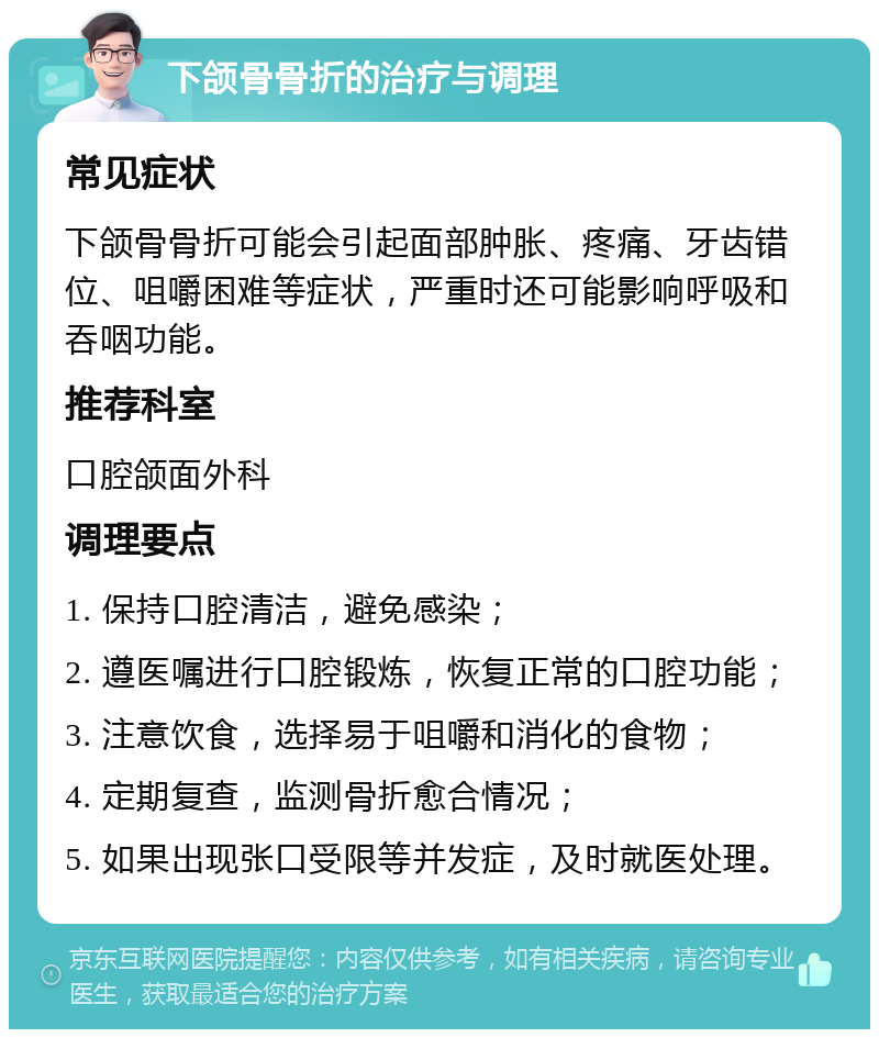 下颌骨骨折的治疗与调理 常见症状 下颌骨骨折可能会引起面部肿胀、疼痛、牙齿错位、咀嚼困难等症状，严重时还可能影响呼吸和吞咽功能。 推荐科室 口腔颌面外科 调理要点 1. 保持口腔清洁，避免感染； 2. 遵医嘱进行口腔锻炼，恢复正常的口腔功能； 3. 注意饮食，选择易于咀嚼和消化的食物； 4. 定期复查，监测骨折愈合情况； 5. 如果出现张口受限等并发症，及时就医处理。