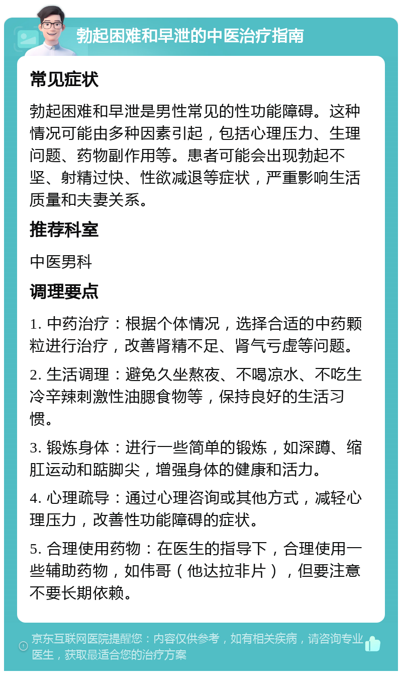 勃起困难和早泄的中医治疗指南 常见症状 勃起困难和早泄是男性常见的性功能障碍。这种情况可能由多种因素引起，包括心理压力、生理问题、药物副作用等。患者可能会出现勃起不坚、射精过快、性欲减退等症状，严重影响生活质量和夫妻关系。 推荐科室 中医男科 调理要点 1. 中药治疗：根据个体情况，选择合适的中药颗粒进行治疗，改善肾精不足、肾气亏虚等问题。 2. 生活调理：避免久坐熬夜、不喝凉水、不吃生冷辛辣刺激性油腮食物等，保持良好的生活习惯。 3. 锻炼身体：进行一些简单的锻炼，如深蹲、缩肛运动和踮脚尖，增强身体的健康和活力。 4. 心理疏导：通过心理咨询或其他方式，减轻心理压力，改善性功能障碍的症状。 5. 合理使用药物：在医生的指导下，合理使用一些辅助药物，如伟哥（他达拉非片），但要注意不要长期依赖。