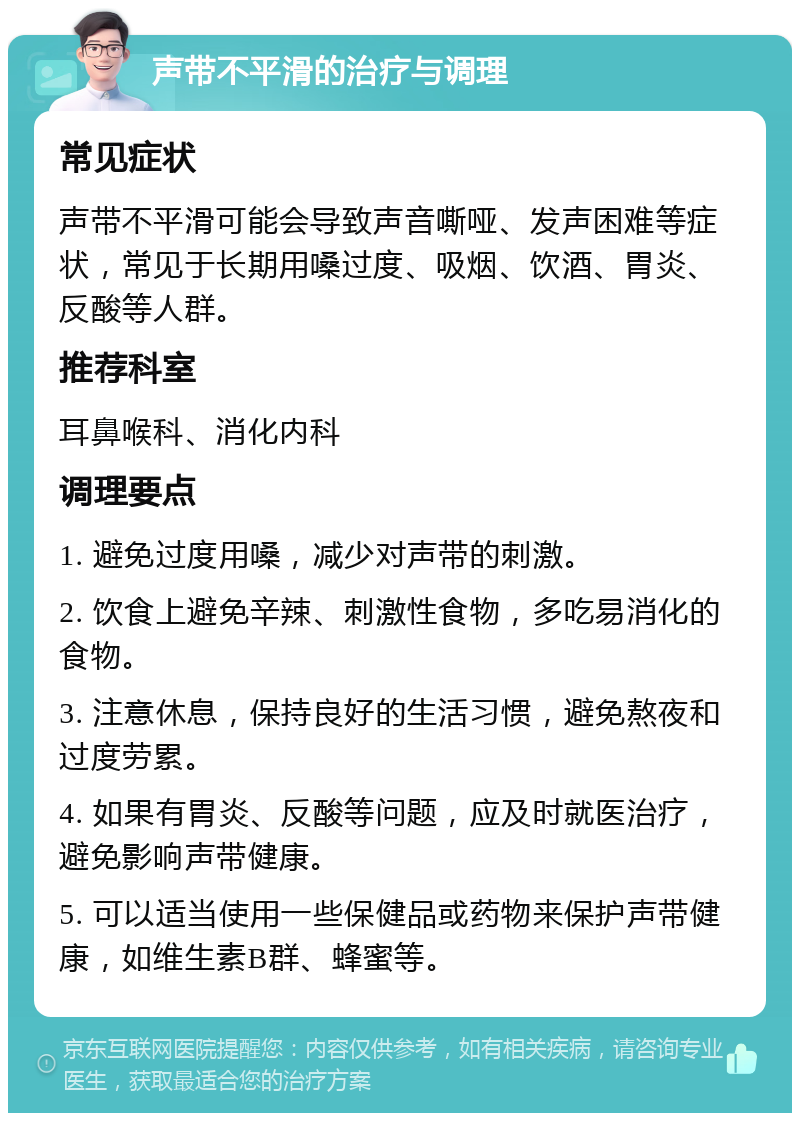 声带不平滑的治疗与调理 常见症状 声带不平滑可能会导致声音嘶哑、发声困难等症状，常见于长期用嗓过度、吸烟、饮酒、胃炎、反酸等人群。 推荐科室 耳鼻喉科、消化内科 调理要点 1. 避免过度用嗓，减少对声带的刺激。 2. 饮食上避免辛辣、刺激性食物，多吃易消化的食物。 3. 注意休息，保持良好的生活习惯，避免熬夜和过度劳累。 4. 如果有胃炎、反酸等问题，应及时就医治疗，避免影响声带健康。 5. 可以适当使用一些保健品或药物来保护声带健康，如维生素B群、蜂蜜等。