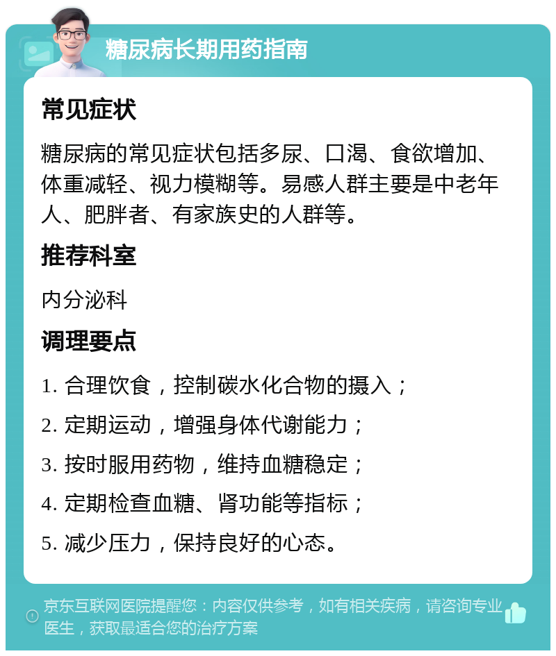 糖尿病长期用药指南 常见症状 糖尿病的常见症状包括多尿、口渴、食欲增加、体重减轻、视力模糊等。易感人群主要是中老年人、肥胖者、有家族史的人群等。 推荐科室 内分泌科 调理要点 1. 合理饮食，控制碳水化合物的摄入； 2. 定期运动，增强身体代谢能力； 3. 按时服用药物，维持血糖稳定； 4. 定期检查血糖、肾功能等指标； 5. 减少压力，保持良好的心态。