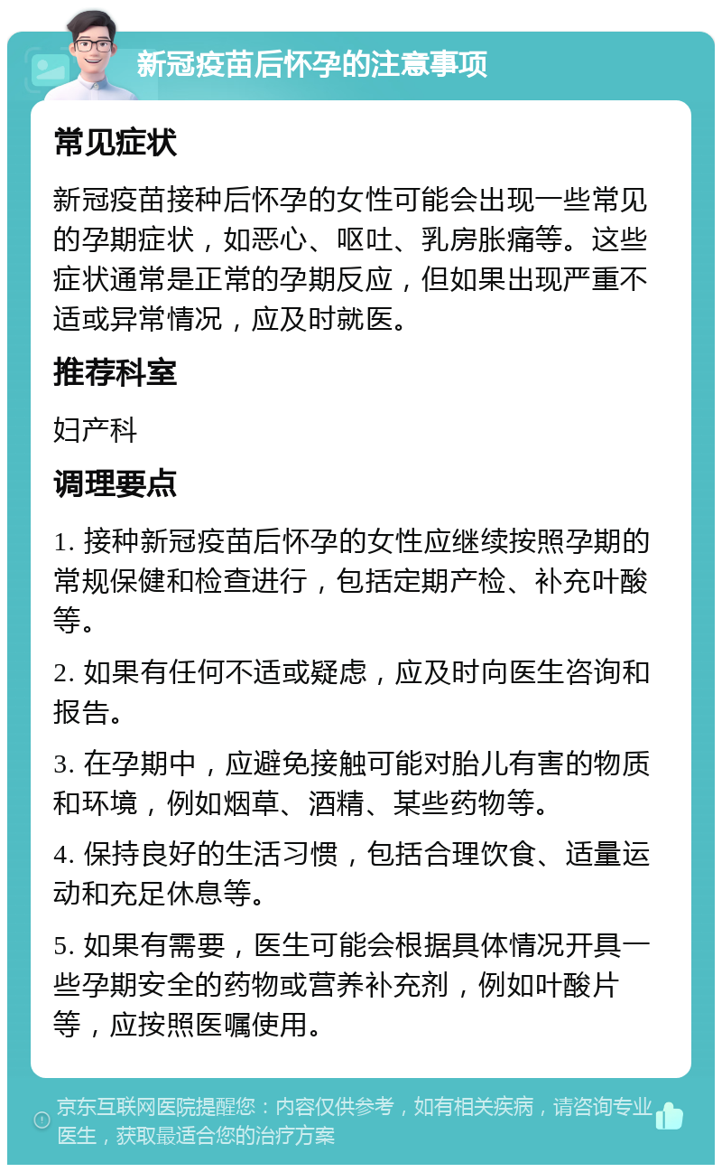 新冠疫苗后怀孕的注意事项 常见症状 新冠疫苗接种后怀孕的女性可能会出现一些常见的孕期症状，如恶心、呕吐、乳房胀痛等。这些症状通常是正常的孕期反应，但如果出现严重不适或异常情况，应及时就医。 推荐科室 妇产科 调理要点 1. 接种新冠疫苗后怀孕的女性应继续按照孕期的常规保健和检查进行，包括定期产检、补充叶酸等。 2. 如果有任何不适或疑虑，应及时向医生咨询和报告。 3. 在孕期中，应避免接触可能对胎儿有害的物质和环境，例如烟草、酒精、某些药物等。 4. 保持良好的生活习惯，包括合理饮食、适量运动和充足休息等。 5. 如果有需要，医生可能会根据具体情况开具一些孕期安全的药物或营养补充剂，例如叶酸片等，应按照医嘱使用。