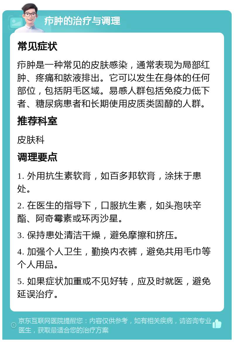 疖肿的治疗与调理 常见症状 疖肿是一种常见的皮肤感染，通常表现为局部红肿、疼痛和脓液排出。它可以发生在身体的任何部位，包括阴毛区域。易感人群包括免疫力低下者、糖尿病患者和长期使用皮质类固醇的人群。 推荐科室 皮肤科 调理要点 1. 外用抗生素软膏，如百多邦软膏，涂抹于患处。 2. 在医生的指导下，口服抗生素，如头孢呋辛酯、阿奇霉素或环丙沙星。 3. 保持患处清洁干燥，避免摩擦和挤压。 4. 加强个人卫生，勤换内衣裤，避免共用毛巾等个人用品。 5. 如果症状加重或不见好转，应及时就医，避免延误治疗。