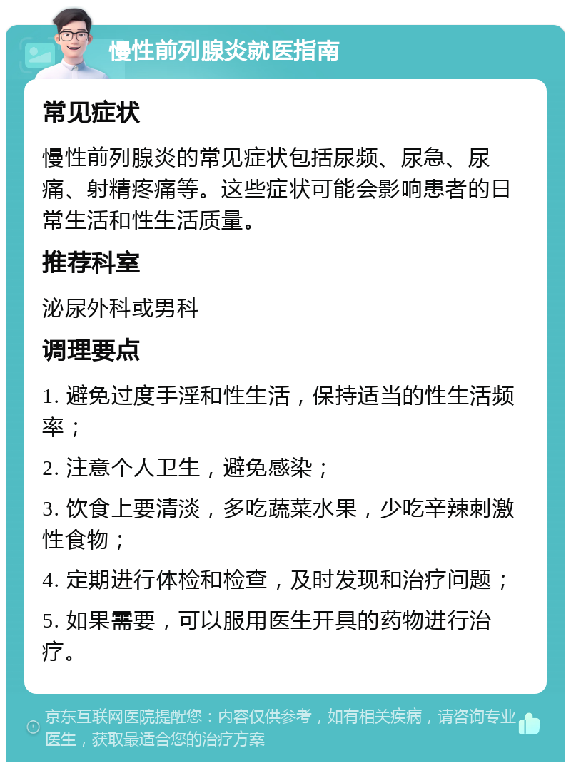 慢性前列腺炎就医指南 常见症状 慢性前列腺炎的常见症状包括尿频、尿急、尿痛、射精疼痛等。这些症状可能会影响患者的日常生活和性生活质量。 推荐科室 泌尿外科或男科 调理要点 1. 避免过度手淫和性生活，保持适当的性生活频率； 2. 注意个人卫生，避免感染； 3. 饮食上要清淡，多吃蔬菜水果，少吃辛辣刺激性食物； 4. 定期进行体检和检查，及时发现和治疗问题； 5. 如果需要，可以服用医生开具的药物进行治疗。