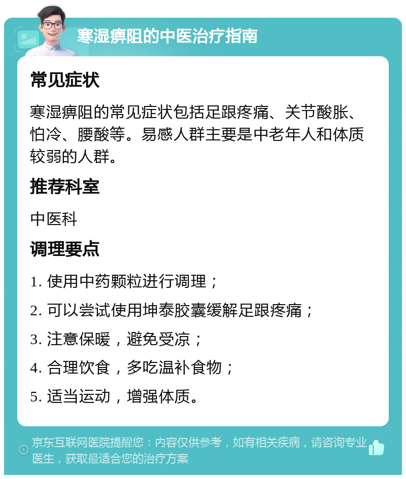 寒湿痹阻的中医治疗指南 常见症状 寒湿痹阻的常见症状包括足跟疼痛、关节酸胀、怕冷、腰酸等。易感人群主要是中老年人和体质较弱的人群。 推荐科室 中医科 调理要点 1. 使用中药颗粒进行调理； 2. 可以尝试使用坤泰胶囊缓解足跟疼痛； 3. 注意保暖，避免受凉； 4. 合理饮食，多吃温补食物； 5. 适当运动，增强体质。