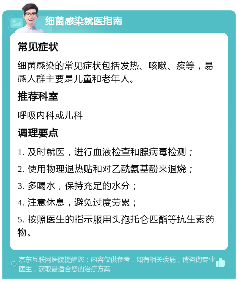 细菌感染就医指南 常见症状 细菌感染的常见症状包括发热、咳嗽、痰等，易感人群主要是儿童和老年人。 推荐科室 呼吸内科或儿科 调理要点 1. 及时就医，进行血液检查和腺病毒检测； 2. 使用物理退热贴和对乙酰氨基酚来退烧； 3. 多喝水，保持充足的水分； 4. 注意休息，避免过度劳累； 5. 按照医生的指示服用头孢托仑匹酯等抗生素药物。