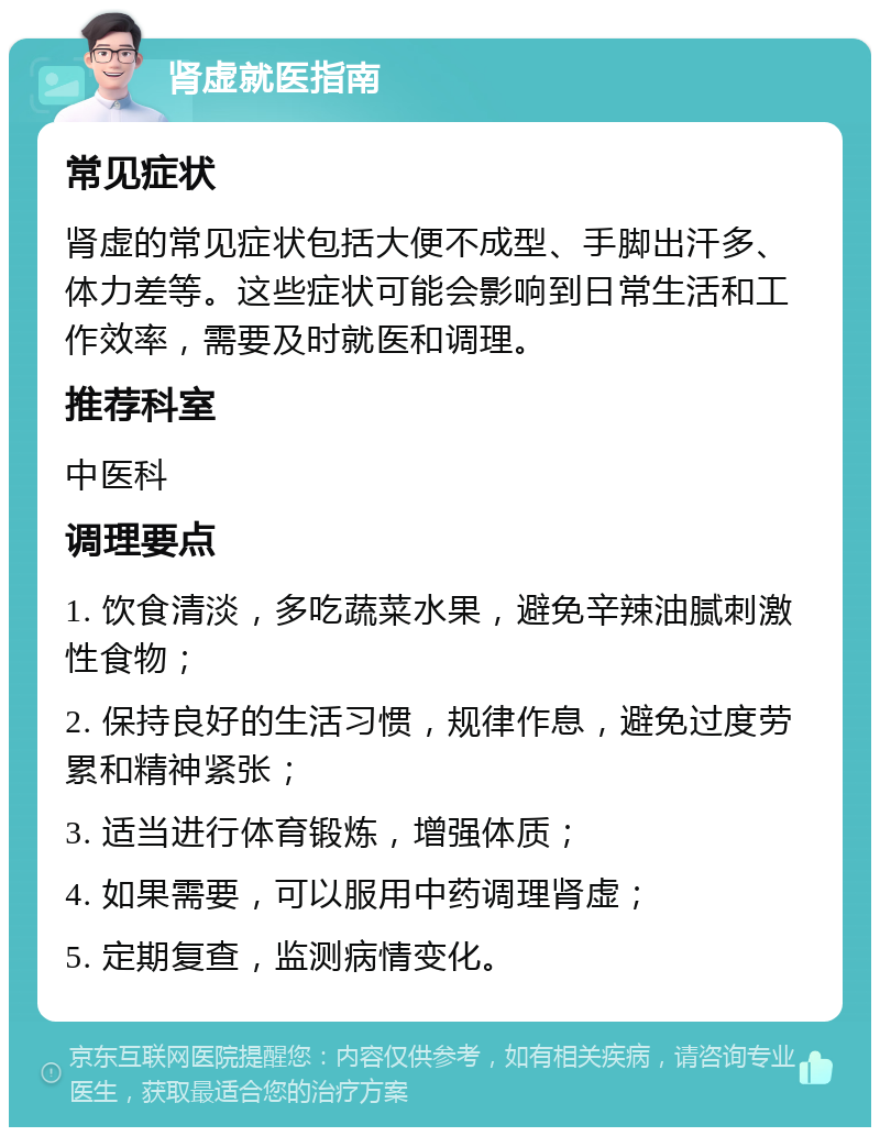 肾虚就医指南 常见症状 肾虚的常见症状包括大便不成型、手脚出汗多、体力差等。这些症状可能会影响到日常生活和工作效率，需要及时就医和调理。 推荐科室 中医科 调理要点 1. 饮食清淡，多吃蔬菜水果，避免辛辣油腻刺激性食物； 2. 保持良好的生活习惯，规律作息，避免过度劳累和精神紧张； 3. 适当进行体育锻炼，增强体质； 4. 如果需要，可以服用中药调理肾虚； 5. 定期复查，监测病情变化。